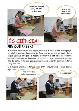 ÉS CIÈNCIA!ÉS CIÈNCIA!
PER QUÈ PASSA?
A mida que entra l’aigua dins el got, l’aire que hi havia a dins és desplaçat
per això veiem unes bombolles, és l’aire que va sortint per cedir lloc a
l’aigua. Quan ja està ple i el tapem, a l’invertir el got, l’aire de la classe
que actua en totes les direccions pressiona la tarja cap amunt i com que
dins del got no hi ha aire que oposi resistència en sentit contrari, la tarja
i l’aigua no cau.
Si aixequem una mica la tarja perquè entri aire, la tarja i l’aigua cauran
ràpidament.
I sensemirar!I sensemirar!
Això requereix
moltaconcentració
Això requereix
moltaconcentració
I ara toca girar el
got, no pot
entrar aire
I ara toca girar el
got, no pot
entrar aire
Això sí que
surt, ja puc
retirar la mà.
Això sí que
surt, ja puc
retirar la mà.
 