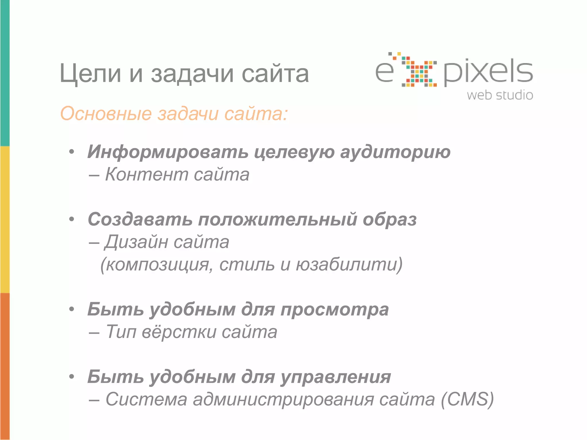 Цели и задачи сайта 
Основные задачи сайта: 
• Информировать целевую аудиторию 
– Контент сайта 
• Создавать положительный образ 
– Дизайн сайта 
(композиция, стиль и юзабилити) 
• Быть удобным для просмотра 
– Тип вёрстки сайта 
• Быть удобным для управления 
– Система администрирования сайта (CMS) 
 