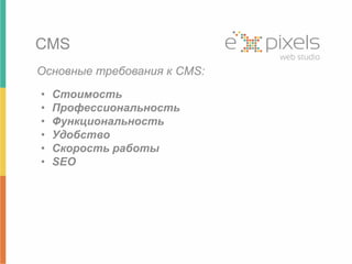 CMS 
Основные требования к CMS: 
• Стоимость 
• Профессиональность 
• Функциональность 
• Удобство 
• Скорость работы 
• SEO 
 