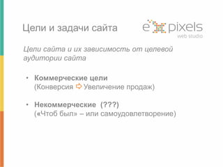 Цели и задачи сайта 
Цели сайта и их зависимость от целевой 
аудитории сайта 
• Коммерческие цели 
(Конверсия Увеличение продаж) 
• Некоммерческие (???) 
(«Чтоб был» – или самоудовлетворение) 
 