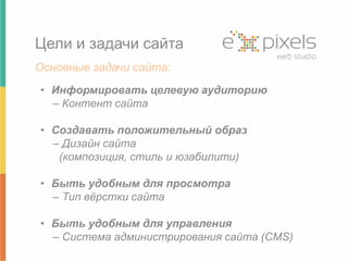 Цели и задачи сайта 
Основные задачи сайта: 
• Информировать целевую аудиторию 
– Контент сайта 
• Создавать положительный образ 
– Дизайн сайта 
(композиция, стиль и юзабилити) 
• Быть удобным для просмотра 
– Тип вёрстки сайта 
• Быть удобным для управления 
– Система администрирования сайта (CMS) 
 