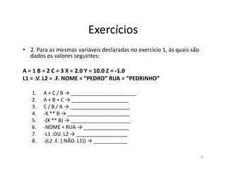 Exercícios
• 2. Para as mesmas variáveis declaradas no exercício 1, às quais são
dados os valores seguintes:
A = 1 B = 2 C = 3 X = 2.0 Y = 10.0 Z = -1.0
L1 = .V. L2 = .F. NOME = “PEDRO” RUA = “PEDRINHO”
1. A + C / B → _______________________
2. A + B + C → ____________________
3. C / B / A → _____________________
4. -X ** B → ______________________
5. -(X ** B) → _____________________
6. -NOME + RUA → ________________
7. -L1 .OU. L2 → __________________
8. -(L2 .E. (.NÃO. L1)) → ____________
10
 