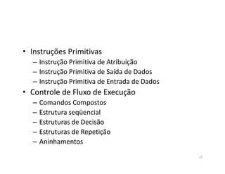• Instruções Primitivas
– Instrução Primitiva de Atribuição
– Instrução Primitiva de Saída de Dados
– Instrução Primitiva de Entrada de Dados
• Controle de Fluxo de Execução• Controle de Fluxo de Execução
– Comandos Compostos
– Estrutura seqüencial
– Estruturas de Decisão
– Estruturas de Repetição
– Aninhamentos
12
 