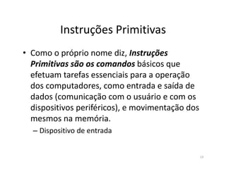 Instruções Primitivas
• Como o próprio nome diz, Instruções
Primitivas são os comandos básicos que
efetuam tarefas essenciais para a operação
dos computadores, como entrada e saída dedos computadores, como entrada e saída de
dados (comunicação com o usuário e com os
dispositivos periféricos), e movimentação dos
mesmos na memória.
– Dispositivo de entrada
13
 