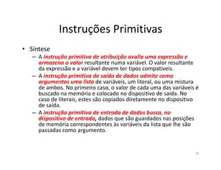 Instruções Primitivas
• Síntese
– A instrução primitiva de atribuição avalia uma expressão e
armazena o valor resultante numa variável. O valor resultante
da expressão e a variável devem ter tipos compatíveis.
– A instrução primitiva de saída de dados admite como
argumentos uma lista de variáveis, um literal, ou uma mistura
de ambos. No primeiro caso, o valor de cada uma das variáveis éde ambos. No primeiro caso, o valor de cada uma das variáveis é
buscado na memória e colocado no dispositivo de saída. No
caso de literais, estes são copiados diretamente no dispositivo
de saída.
– A instrução primitiva de entrada de dados busca, no
dispositivo de entrada, dados que são guardados nas posições
de memória correspondentes às variáveis da lista que lhe são
passadas como argumento.
20
 