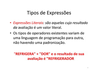 Tipos de Expressões
• Expressões Literais: são aquelas cujo resultado
da avaliação é um valor literal.
• Os tipos de operadores existentes variam de
uma linguagem de programação para outra,uma linguagem de programação para outra,
não havendo uma padronização.
"REFRIGERA" + "DOR" e o resultado de sua
avaliação é "REFRIGERADOR
6
 