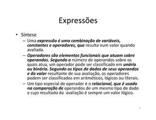 Expressões
• Síntese
– Uma expressão é uma combinação de variáveis,
constantes e operadores, que resulta num valor quando
avaliada.
– Operadores são elementos funcionais que atuam sobre
operandos. Segundo o número de operandos sobre osoperandos. Segundo o número de operandos sobre os
quais atua, um operador pode ser classificado em unário
ou binário. Segundo os tipos de dados de seus operandos
e do valor resultante de sua avaliação, os operadores
podem ser classificados em aritméticos, lógicos ou literais.
– Um tipo especial de operador é o relacional, que é usado
na comparação de operandos de um mesmo tipo de dado
e cujo resultado da avaliação é sempre um valor lógico.
8
 