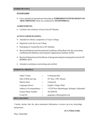 OTHER DETAILS:
INTERNSHIP
• I have attended an International Internship on EMBEDDED SYSTEMS DESIGN ON
ARM CORTEXM3 which was conducted by TECHNOPHILIA.
ACHIEVEMENTS:
• Certified with certificate of honor from IIT Mumbai.
ACTIVE PARTICIPATIONS:
• Attended for robotics competition in Vasavi College.
• Organized a tech fest in our College.
• Participated in Technofilia fest in IIT Mumbai.
• Received National and International Certificate of Excellence for the curriculum,
certified by the Robotics and Computer Applications Institute of USA.
• Received National Level Certificate of doing internship & training from Aavriti-IIT
MUMBAI, 2015.
• Attended a workshop on networking and certified.
PERSONAL PROFILE:
Father’s Name : G.Narayana Rao
Date of Birth and Age : 03rd
June; 1995; 20years
Marital status : Unmarried
Languages known : English, Telugu, Hindi
Address of Correspondence : 1/5/238 New Maruthinagar, Kothapet, Hyderabad
Contact Phone Number : 9912889745
E-mail ID : gangaraju.vishnu@gmail.com
DECLARATION:
I hereby declare that the above mentioned Information is correct up to my knowledge
and genuine.
(G.A.Vishnu Lohit)
Place: Hyderabad
 