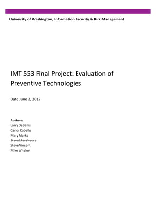 University	
  of	
  Washington,	
  Information	
  Security	
  &	
  Risk	
  Management	
  
IMT	
  553	
  Final	
  Project:	
  Evaluation	
  of	
  
Preventive	
  Technologies	
  
Date:	
  June	
  2,	
  2015	
  
Authors:	
  
Larry	
  DeBellis	
  
Carlos	
  Cabello	
  	
  
Mary	
  Marks	
  
Steve	
  Morehouse	
  	
  
Steve	
  Vincent	
  
Mike	
  Whaley
 