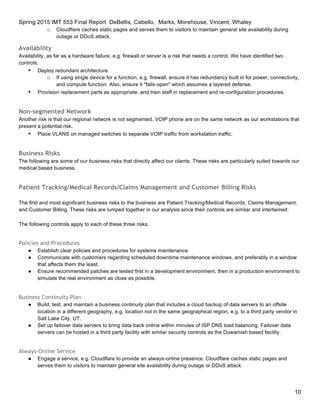 Spring 2015 IMT 553 Final Report DeBellis, Cabello, Marks, Morehouse, Vincent, Whaley
10
o Cloudflare caches static pages and serves them to visitors to maintain general site availability during
outage or DDoS attack.
Availability
Availability, as far as a hardware failure, e.g. firewall or server is a risk that needs a control. We have identified two
controls.
• Deploy redundant architecture.
o If using single device for a function, e.g. firewall, ensure it has redundancy built in for power, connectivity,
and compute function. Also, ensure it "fails-open" which assumes a layered defense.
• Provision replacement parts as appropriate, and train staff in replacement and re-configuration procedures.
Non-segmented Network
Another risk is that our regional network is not segmented. VOIP phone are on the same network as our workstations that
present a potential risk.
• Place VLANS on managed switches to separate VOIP traffic from workstation traffic.
Business Risks
The following are some of our business risks that directly affect our clients. These risks are particularly suited towards our
medical based business.
Patient Tracking/Medical Records/Claims Management and Customer Billing Risks
The first and most significant business risks to the business are Patient Tracking/Medical Records, Claims Management,
and Customer Billing. These risks are lumped together in our analysis since their controls are similar and intertwined:
The following controls apply to each of these three risks.
Policies and Procedures
● Establish clear policies and procedures for systems maintenance.
● Communicate with customers regarding scheduled downtime maintenance windows, and preferably in a window
that affects them the least.
● Ensure recommended patches are tested first in a development environment, then in a production environment to
simulate the real environment as close as possible.
Business Continuity Plan
● Build, test, and maintain a business continuity plan that includes a cloud backup of data servers to an offsite
location in a different geography, e.g. location not in the same geographical region, e.g. to a third party vendor in
Salt Lake City, UT.
● Set up failover data servers to bring data back online within minutes of ISP DNS load balancing. Failover data
servers can be hosted in a third party facility with similar security controls as the Duwamish based facility.
Always-Online Service
● Engage a service, e.g. Cloudflare to provide an always-online presence. Cloudflare caches static pages and
serves them to visitors to maintain general site availability during outage or DDoS attack.
 