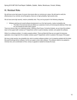 Spring 2015 IMT 553 Final Report DeBellis, Cabello, Marks, Morehouse, Vincent, Whaley
12
III. Residual Risks
We still have some high areas of concern that remain after our controls are in place. We still need to verify the
effectiveness of our controls, but at first glance, there are no high probability, high severity risks.
We do have some high severity, medium probability risks. They can be grouped in the following categories.
• Software patching and overall software development is our first high severity, medium probability risk.
o This falls in the technical side and affects our customers in terms of minimizing the defense of their data
thru the firewall and other patch support.
There are obvious risks, but underlying causes. Utilizing a Root Cause, Corrective Analysis, we can trace this problem
down to the support staff, namely our IT department, which is used to develop, maintain, and update this software.
While it is a software problem, it is really a people problem. There are Band-Aid fixes we can apply for temporary
application, but a longer-term fix is needed, namely a good IT department, which is outside of the scope of this paper.
We have a high severity, low probability risk, which is another software problem, but it is keeping updated with the latest
Microsoft Exchange Server software, but this can apply to other older software. The software needs to be updated to
minimize risk, and a combination of time, money to upgrade is needed to remedy this issue.
 