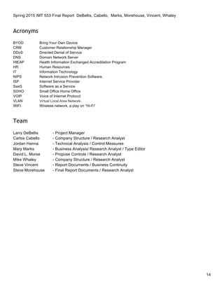 Spring 2015 IMT 553 Final Report DeBellis, Cabello, Marks, Morehouse, Vincent, Whaley
14
Acronyms
BYOD Bring Your Own Device
CRM Customer Relationship Manager
DDoS Directed Denial of Service
DNS Domain Network Server
HIEAP Health Information Exchanged Accreditation Program
HR Human Resources
IT Information Technology
NIPS Network Intrusion Prevention Software.
ISP Internet Service Provider
SaaS Software as a Service
SOHO Small Office Home Office
VOIP Voice of Internet Protocol
VLAN Virtual Local Area Network.
WIFI Wireless network, a play on “Hi-Fi”
Team
Larry DeBellis - Project Manager
Carlos Cabello - Company Structure / Research Analyst
Jordan Hanna - Technical Analysis / Control Measures
Mary Marks - Business Analysis/ Research Analyst / Type Editor
David L. Morse - Propose Controls / Research Analyst
Mike Whaley - Company Structure / Research Analyst
Steve Vincent - Report Documents / Business Continuity
Steve Morehouse - Final Report Documents / Research Analyst
 