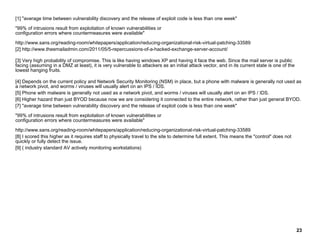 [1] "average time between vulnerability discovery and the release of exploit code is less than one week"
"99% of intrusions result from exploitation of known vulnerabilities or
configuration errors where countermeasures were available"
http://www.sans.org/reading-room/whitepapers/application/reducing-organizational-risk-virtual-patching-33589
[2] http://www.theemailadmin.com/2011/05/5-repercussions-of-a-hacked-exchange-server-account/
[3] Very high probability of compromise. This is like having windows XP and having it face the web. Since the mail server is public
facing (assuming in a DMZ at least), it is very vulnerable to attackers as an initial attack vector, and in its current state is one of the
lowest hanging fruits.
[4] Depends on the current policy and Network Security Monitoring (NSM) in place, but a phone with malware is generally not used as
a network pivot, and worms / viruses will usually alert on an IPS / IDS.
[5] Phone with malware is generally not used as a network pivot, and worms / viruses will usually alert on an IPS / IDS.
[6] Higher hazard than just BYOD because now we are considering it connected to the entire network, rather than just general BYOD.
[7] "average time between vulnerability discovery and the release of exploit code is less than one week"
"99% of intrusions result from exploitation of known vulnerabilities or
configuration errors where countermeasures were available"
http://www.sans.org/reading-room/whitepapers/application/reducing-organizational-risk-virtual-patching-33589
[8] I scored this higher as it requires staff to physically travel to the site to determine full extent. This means the "control" does not
quickly or fully detect the issue.
[9] ( industry standard AV actively monitoring workstations)
23
 