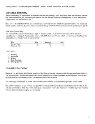 Spring 2015 IMT 553 Final Report DeBellis, Cabello, Marks, Morehouse, Vincent, Whaley
3
Executive Summary
We are undertaking an identification of the known hazards and making a list of associated risks. We can weigh the risk
with their control measures, and identify the residual risk that remains based on our wherewithal to adopt the controls
based on how well they minimize risk.
Risks can be divided into technical and business risks. Technical risks are risks that support operations and are do not
directly face the customer. Business risks are customer-facing risks that affect business continuity and company growth.
Risk Assessment Key
The current Risk Assessment describes 4 High, 11 Medium, and 6 Low. If the recommended actions are taken
expeditiously, we anticipate Residual Risk of zero High, 2 Medium, and 19 Low - which we recommend the officers find
acceptable given the controls to be implemented.
Risk Low Medium High
Current Risk 6 11 4
Residual Risk 19 2 0
Top 5 Risks
1. Patching
2. Hardware
3. BYOD
4. Data Backups
5. Change Control
Company Overview
Kangaroo Inc. is a Seattle, Washington based provider of dental practice management and imaging software solutions.
The company offers digital imaging equipment, dental supplies, and software/hardware technical support services and
recently launched cloud-based practice management solution for its clients.
The company’s main servers in Seattle are connected via the Internet to its clients throughout the United States.
Our customers depend on our services to support their business and we provide services that organize their day-to-day
activities and host their data. We want to make sure our customers have full confidence in our ability to protect their data
in terms of confidentiality, integrity, and availability.
.
 