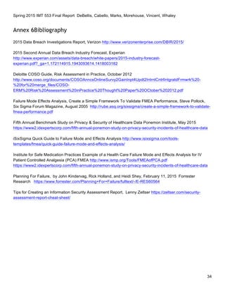 Spring 2015 IMT 553 Final Report DeBellis, Cabello, Marks, Morehouse, Vincent, Whaley
34
Annex 6Bibliography
2015 Data Breach Investigations Report, Verizon http://www.verizonenterprise.com/DBIR/2015/
2015 Second Annual Data Breach Industry Forecast, Experian
http://www.experian.com/assets/data-breach/white-papers/2015-industry-forecast-
experian.pdf?_ga=1.172114915.1943093614.1418003182
Deloitte COSO Guide, Risk Assessment in Practice, October 2012
http://www.coso.org/documents/COSOAnncsOnlineSurvy2GainInpt4Updt2IntrnlCntrlIntgratdFrmwrk%20-
%20for%20merge_files/COSO-
ERM%20Risk%20Assessment%20inPractice%20Thought%20Paper%20OCtober%202012.pdf
Failure Mode Effects Analysis, Create a Simple Framework To Validate FMEA Performance, Steve Pollock,
Six Sigma Forum Magazine, August 2005 http://rube.asq.org/sixsigma/create-a-simple-framework-to-validate-
fmea-performance.pdf
Fifth Annual Benchmark Study on Privacy & Security of Healthcare Data Ponemon Institute, May 2015
https://www2.idexpertscorp.com/fifth-annual-ponemon-study-on-privacy-security-incidents-of-healthcare-data
iSixSigma Quick Guide to Failure Mode and Effects Analysis http://www.isixsigma.com/tools-
templates/fmea/quick-guide-failure-mode-and-effects-analysis/
Institute for Safe Medication Practices Example of a Health Care Failure Mode and Effects Analysis for IV
Patient Controlled Analgesia (PCA) FMEA http://www.ismp.org/Tools/FMEAofPCA.pdf
https://www2.idexpertscorp.com/fifth-annual-ponemon-study-on-privacy-security-incidents-of-healthcare-data
Planning For Failure, by John Kindervag, Rick Holland, and Heidi Shey, February 11, 2015 Forrester
Research https://www.forrester.com/Planning+For+Failure/fulltext/-/E-RES60564
Tips for Creating an Information Security Assessment Report, Lenny Zeltser https://zeltser.com/security-
assessment-report-cheat-sheet/
 