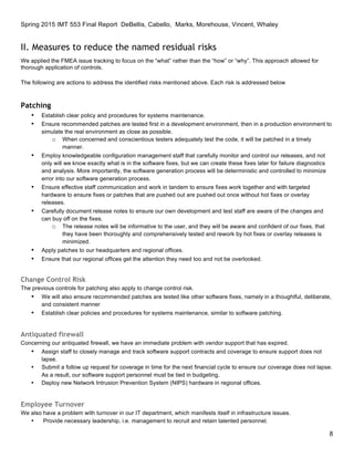 Spring 2015 IMT 553 Final Report DeBellis, Cabello, Marks, Morehouse, Vincent, Whaley
8
II. Measures to reduce the named residual risks
We applied the FMEA issue tracking to focus on the “what” rather than the “how” or “why”. This approach allowed for
thorough application of controls.
The following are actions to address the identified risks mentioned above. Each risk is addressed below
Patching
• Establish clear policy and procedures for systems maintenance.
• Ensure recommended patches are tested first in a development environment, then in a production environment to
simulate the real environment as close as possible.
o When concerned and conscientious testers adequately test the code, it will be patched in a timely
manner.
• Employ knowledgeable configuration management staff that carefully monitor and control our releases, and not
only will we know exactly what is in the software fixes, but we can create these fixes later for failure diagnostics
and analysis. More importantly, the software generation process will be deterministic and controlled to minimize
error into our software generation process.
• Ensure effective staff communication and work in tandem to ensure fixes work together and with targeted
hardware to ensure fixes or patches that are pushed out are pushed out once without hot fixes or overlay
releases.
• Carefully document release notes to ensure our own development and test staff are aware of the changes and
can buy off on the fixes.
o The release notes will be informative to the user, and they will be aware and confident of our fixes, that
they have been thoroughly and comprehensively tested and rework by hot fixes or overlay releases is
minimized.
• Apply patches to our headquarters and regional offices.
• Ensure that our regional offices get the attention they need too and not be overlooked.
Change Control Risk
The previous controls for patching also apply to change control risk.
• We will also ensure recommended patches are tested like other software fixes, namely in a thoughtful, deliberate,
and consistent manner
• Establish clear policies and procedures for systems maintenance, similar to software patching.
Antiquated firewall
Concerning our antiquated firewall, we have an immediate problem with vendor support that has expired.
• Assign staff to closely manage and track software support contracts and coverage to ensure support does not
lapse.
• Submit a follow up request for coverage in time for the next financial cycle to ensure our coverage does not lapse.
As a result, our software support personnel must be tied in budgeting.
• Deploy new Network Intrusion Prevention System (NIPS) hardware in regional offices.
Employee Turnover
We also have a problem with turnover in our IT department, which manifests itself in infrastructure issues.
• Provide necessary leadership, i.e. management to recruit and retain talented personnel.
 