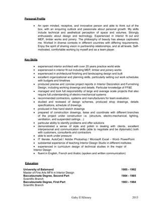 Gaby El Khoury 2015
Personal Profile
 An open minded, receptive, and innovative person and able to think out of the
box, with an enquiring outlook and passionate about personal growth. My skills
include technical and aesthetical perception of space and volumes. Strongly
enthusiastic about design and technology. Experienced in interior fit out and
MEP, timber works and joinery. The philosophy of beauty has always captivated
me. Worked in diverse contexts in different countries with differing requirements.
Enjoy the spirit of sharing vision in partnership relationships, and at all levels. Self-
motivated, comfortable working by myself and as a team player.
Key Skills
 experienced interior architect with over 20 years practice world wide
 experienced in interior fit out including MEP, timber and joinery works
 experienced in architectural finishing and landscaping design and built
 excellent organizational and planning skills, particularly setting out work schedules
with budgets and timelines
 produced precise and concise project reports in Interior Decoration and Furnishing
Design, including working drawings and details. Particular knowledge of FF&E
 managed and took full responsibility of large and average scale projects that also
require full understanding of electro-mechanical systems
 recommended contractors, systems and manufacturers for team evaluation.
 studied and reviewed of design schemes, produced shop drawings, details
specifications, schedule of drawings.
 produced in free hand sketch drawings
 prepared of construction drawings, liaise and coordinate with different branches
of the project under construction i.e. (structure, electro-mechanical, lighting,
ventilation, and suspended ceilings…)
 particular ability to identify problems and offer solutions
 demonstrated a sense of style and polish in dealing with clients, excellent
interpersonal and communication skills (able to negotiate and be diplomatic) both
with customers, consultants and contractors
 able to work under pressure
 IT literate. AutoCad / Adobe Photoshop / Microsoft Excel - Word- PowerPoint
 substantial experience of teaching Interior Design Studio in different institutes
 experienced in curriculum design of technical studies in the major of
Interior Design
 fluent in English, French and Arabic (spoken and written communication)
Education
University of Balamand 1985 - 1992
Master of Fine Arts MFA in Interior Design
Baccalaureate Degree, Second Part 1984 - 1985
Scientific Branch
Baccalaureate Degree, First Part 1983 - 1984
Scientific Branch
 