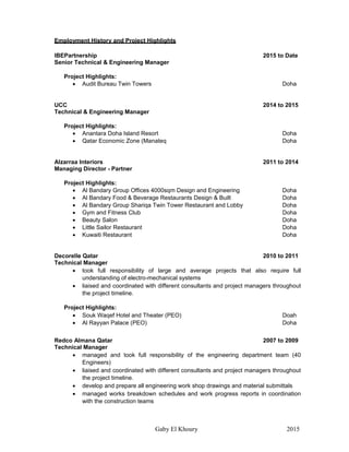 Gaby El Khoury 2015
Employment History and Project Highlights
IBEPartnership 2015 to Date
Senior Technical & Engineering Manager
Project Highlights:
 Audit Bureau Twin Towers Doha
UCC 2014 to 2015
Technical & Engineering Manager
Project Highlights:
 Anantara Doha Island Resort Doha
 Qatar Economic Zone (Manateq Doha
Alzarraa Interiors 2011 to 2014
Managing Director - Partner
Project Highlights:
 Al Bandary Group Offices 4000sqm Design and Engineering Doha
 Al Bandary Food & Beverage Restaurants Design & Built Doha
 Al Bandary Group Shariqa Twin Tower Restaurant and Lobby Doha
 Gym and Fitness Club Doha
 Beauty Salon Doha
 Little Sailor Restaurant Doha
 Kuwaiti Restaurant Doha
Decorelle Qatar 2010 to 2011
Technical Manager
 took full responsibility of large and average projects that also require full
understanding of electro-mechanical systems
 liaised and coordinated with different consultants and project managers throughout
the project timeline.
Project Highlights:
 Souk Waqef Hotel and Theater (PEO) Doah
 Al Rayyan Palace (PEO) Doha
Redco Almana Qatar 2007 to 2009
Technical Manager
 managed and took full responsibility of the engineering department team (40
Engineers)
 liaised and coordinated with different consultants and project managers throughout
the project timeline.
 develop and prepare all engineering work shop drawings and material submittals
 managed works breakdown schedules and work progress reports in coordination
with the construction teams
 
