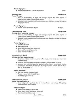 Gaby El Khoury 2015
Project Highlights:
 Intercontinental Hotel – The city (60 Stories) Doha
Decorelle Qatar 2009 to 2010
Project Manager
 took full responsibility of large and average projects that also require full
understanding of electro-mechanical systems
 liaised and coordinated with different consultants and project manager throughout
the project timeline.
Project Highlights:
 Sheikh Jassim Bin Hamad Majliss Al Wajba
Zak International Qatar 2007 to 2009
Senior projects and design manager
 took full responsibility of large and average projects that also require full
understanding of electro-mechanical systems
 liaised and coordinated with different consultants and project manager throughout
the project timeline.
Project Highlights:
 Grand Hyatt Hotel
 Meinhardt Offices
 Watania Group franchised restaurants
 Somerset Furnished Apartments
 Qatar International School
Imperial Designs Ltd UK 2006 to 2007
Senior project and design manager
 designed, and delivered restaurants, coffee shops, retail shops and kitchens in
central London
 designed and refurbished residential premises, in different areas in London
 prepared and submitted planning applications for different properties in London
(extensions, shop fronts, fascia signs, building regulation control, change of use
and loft conversions …)
Project Highlights:
 Star Hair Dresser (Edgware Road)
 Rotana Lounge Café (Knightsbridge)
 Café 88 (Wigmore Street)
Zak International Lebanon 2005 to 2007
Control and quality surveyor
 designed, provided quality control for the manufacture and delivery of hospitality,
commercial and retail furniture
Project Highlights:
 SRH private residential penthouse
 Coral Beach Hotel Refurbishing (Lebanon)
 Palm Beach Hotel (Lebanon)
 