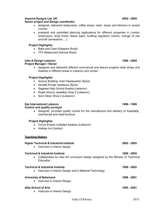 Gaby El Khoury 2015
Imperial Designs Ltd, UK 2003 - 2005
Senior project and Design coordinator
 designed, delivered restaurants, coffee shops, retail shops and kitchens in central
London
 prepared and submitted planning applications for different properties in London
(extensions, shop fronts, fascia signs, building regulation control, change of use
and loft conversions …)
Project Highlights:
 Bake and Cake (Edgware Road)
 TFC Restaurant (Harrow Road)
Inter-X Design Lebanon 1998 - 2004
Project Manager / Owner
 designed and delivered different commercial and leisure projects retail shops and
theatres in different areas in Lebanon and Jordan
Project Highlights:
 Azzouz Building, main Headquarter (Syria)
 Geraldi Private residence (Syria)
 Sagesse High School theatre (Lebanon)
 Roger Khoury Jewellery shop 2 (Lebanon)
 Siom Silver Shop 2 (Lebanon)
Zak International Lebanon 1996 - 1998
Control and quality surveyor
 designed, provided quality control for the manufacture and delivery of hospitality,
commercial and retail furniture
Project Highlights:
 Circuit Empire multiplex theatres (Lebanon)
 Holiday Inn (Jordan)
Teaching History
Higher Technical & Industrial Institute 2002 - 2005
 Instructor in Interior design
Technical & Industrial Institute 1999 - 2004
 Collaborated for new Art curriculum design assigned by the Ministry of Technical
Education
Technical & Industrial Institute 1999 - 2002
 Instructor in Interior Design and in Material Technology
University of Balamand 1998 - 2001
 Instructor in Interior Design
Alba School of Arts 1995 - 2001
 Instructor in Interior Design
 