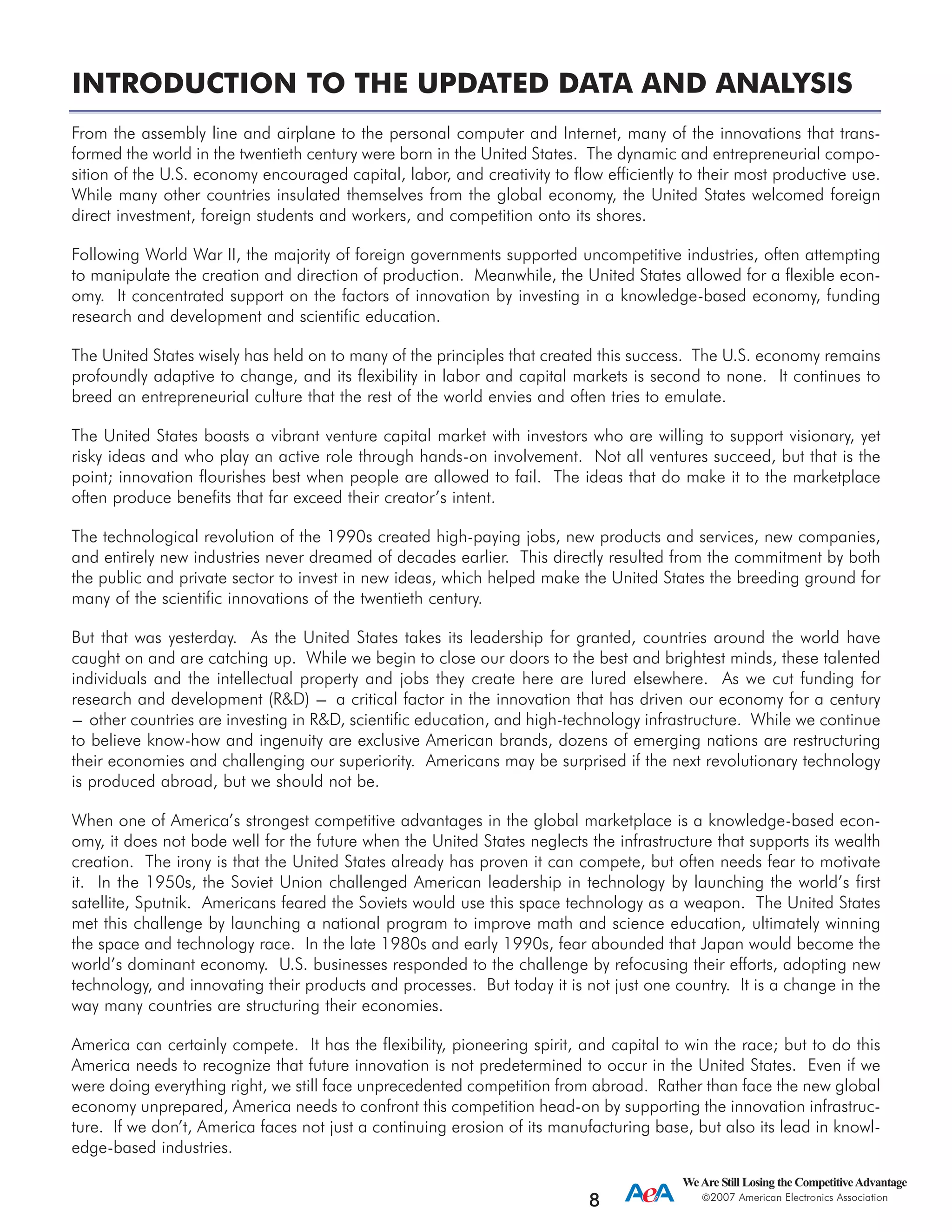 INTRODUCTION TO THE UPDATED DATA AND ANALYSIS
From the assembly line and airplane to the personal computer and Internet, many of the innovations that trans-
formed the world in the twentieth century were born in the United States. The dynamic and entrepreneurial compo-
sition of the U.S. economy encouraged capital, labor, and creativity to flow efficiently to their most productive use.
While many other countries insulated themselves from the global economy, the United States welcomed foreign
direct investment, foreign students and workers, and competition onto its shores.
Following World War II, the majority of foreign governments supported uncompetitive industries, often attempting
to manipulate the creation and direction of production. Meanwhile, the United States allowed for a flexible econ-
omy. It concentrated support on the factors of innovation by investing in a knowledge-based economy, funding
research and development and scientific education.
The United States wisely has held on to many of the principles that created this success. The U.S. economy remains
profoundly adaptive to change, and its flexibility in labor and capital markets is second to none. It continues to
breed an entrepreneurial culture that the rest of the world envies and often tries to emulate.
The United States boasts a vibrant venture capital market with investors who are willing to support visionary, yet
risky ideas and who play an active role through hands-on involvement. Not all ventures succeed, but that is the
point; innovation flourishes best when people are allowed to fail. The ideas that do make it to the marketplace
often produce benefits that far exceed their creator’s intent.
The technological revolution of the 1990s created high-paying jobs, new products and services, new companies,
and entirely new industries never dreamed of decades earlier. This directly resulted from the commitment by both
the public and private sector to invest in new ideas, which helped make the United States the breeding ground for
many of the scientific innovations of the twentieth century.
But that was yesterday. As the United States takes its leadership for granted, countries around the world have
caught on and are catching up. While we begin to close our doors to the best and brightest minds, these talented
individuals and the intellectual property and jobs they create here are lured elsewhere. As we cut funding for
research and development (R&D) --- a critical factor in the innovation that has driven our economy for a century
--- other countries are investing in R&D, scientific education, and high-technology infrastructure. While we continue
to believe know-how and ingenuity are exclusive American brands, dozens of emerging nations are restructuring
their economies and challenging our superiority. Americans may be surprised if the next revolutionary technology
is produced abroad, but we should not be.
When one of America’s strongest competitive advantages in the global marketplace is a knowledge-based econ-
omy, it does not bode well for the future when the United States neglects the infrastructure that supports its wealth
creation. The irony is that the United States already has proven it can compete, but often needs fear to motivate
it. In the 1950s, the Soviet Union challenged American leadership in technology by launching the world’s first
satellite, Sputnik. Americans feared the Soviets would use this space technology as a weapon. The United States
met this challenge by launching a national program to improve math and science education, ultimately winning
the space and technology race. In the late 1980s and early 1990s, fear abounded that Japan would become the
world’s dominant economy. U.S. businesses responded to the challenge by refocusing their efforts, adopting new
technology, and innovating their products and processes. But today it is not just one country. It is a change in the
way many countries are structuring their economies.
America can certainly compete. It has the flexibility, pioneering spirit, and capital to win the race; but to do this
America needs to recognize that future innovation is not predetermined to occur in the United States. Even if we
were doing everything right, we still face unprecedented competition from abroad. Rather than face the new global
economy unprepared, America needs to confront this competition head-on by supporting the innovation infrastruc-
ture. If we don’t, America faces not just a continuing erosion of its manufacturing base, but also its lead in knowl-
edge-based industries.
WeAre Still Losing the CompetitiveAdvantage
2007 American Electronics Association
8
 