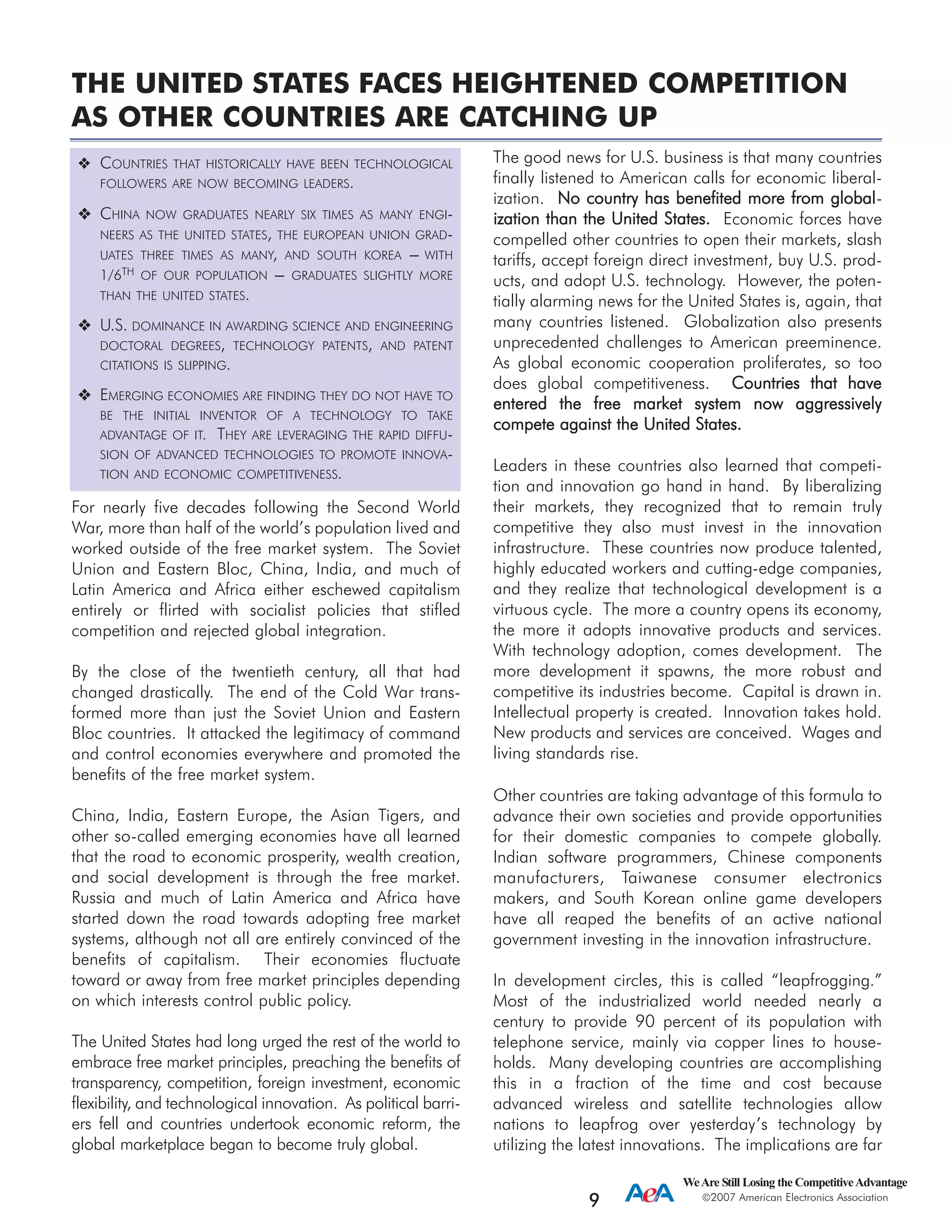 For nearly five decades following the Second World
War, more than half of the world’s population lived and
worked outside of the free market system. The Soviet
Union and Eastern Bloc, China, India, and much of
Latin America and Africa either eschewed capitalism
entirely or flirted with socialist policies that stifled
competition and rejected global integration.
By the close of the twentieth century, all that had
changed drastically. The end of the Cold War trans-
formed more than just the Soviet Union and Eastern
Bloc countries. It attacked the legitimacy of command
and control economies everywhere and promoted the
benefits of the free market system.
China, India, Eastern Europe, the Asian Tigers, and
other so-called emerging economies have all learned
that the road to economic prosperity, wealth creation,
and social development is through the free market.
Russia and much of Latin America and Africa have
started down the road towards adopting free market
systems, although not all are entirely convinced of the
benefits of capitalism. Their economies fluctuate
toward or away from free market principles depending
on which interests control public policy.
The United States had long urged the rest of the world to
embrace free market principles, preaching the benefits of
transparency, competition, foreign investment, economic
flexibility, and technological innovation. As political barri-
ers fell and countries undertook economic reform, the
global marketplace began to become truly global.
The good news for U.S. business is that many countries
finally listened to American calls for economic liberal-
ization. NNoo ccoouunnttrryy hhaass bbeenneeffiitteedd mmoorree ffrroomm gglloobbaall-
iizzaattiioonn tthhaann tthhee UUnniitteedd SSttaatteess.. Economic forces have
compelled other countries to open their markets, slash
tariffs, accept foreign direct investment, buy U.S. prod-
ucts, and adopt U.S. technology. However, the poten-
tially alarming news for the United States is, again, that
many countries listened. Globalization also presents
unprecedented challenges to American preeminence.
As global economic cooperation proliferates, so too
does global competitiveness. CCoouunnttrriieess tthhaatt hhaavvee
eenntteerreedd tthhee ffrreeee mmaarrkkeett ssyysstteemm nnooww aaggggrreessssiivveellyy
ccoommppeettee aaggaaiinnsstt tthhee UUnniitteedd SSttaatteess..
Leaders in these countries also learned that competi-
tion and innovation go hand in hand. By liberalizing
their markets, they recognized that to remain truly
competitive they also must invest in the innovation
infrastructure. These countries now produce talented,
highly educated workers and cutting-edge companies,
and they realize that technological development is a
virtuous cycle. The more a country opens its economy,
the more it adopts innovative products and services.
With technology adoption, comes development. The
more development it spawns, the more robust and
competitive its industries become. Capital is drawn in.
Intellectual property is created. Innovation takes hold.
New products and services are conceived. Wages and
living standards rise.
Other countries are taking advantage of this formula to
advance their own societies and provide opportunities
for their domestic companies to compete globally.
Indian software programmers, Chinese components
manufacturers, Taiwanese consumer electronics
makers, and South Korean online game developers
have all reaped the benefits of an active national
government investing in the innovation infrastructure.
In development circles, this is called “leapfrogging.”
Most of the industrialized world needed nearly a
century to provide 90 percent of its population with
telephone service, mainly via copper lines to house-
holds. Many developing countries are accomplishing
this in a fraction of the time and cost because
advanced wireless and satellite technologies allow
nations to leapfrog over yesterday’s technology by
utilizing the latest innovations. The implications are far
WeAre Still Losing the CompetitiveAdvantage
2007 American Electronics Association
9
COUNTRIES THAT HISTORICALLY HAVE BEEN TECHNOLOGICAL
FOLLOWERS ARE NOW BECOMING LEADERS.
CHINA NOW GRADUATES NEARLY SIX TIMES AS MANY ENGI-
NEERS AS THE UNITED STATES, THE EUROPEAN UNION GRAD-
UATES THREE TIMES AS MANY, AND SOUTH KOREA --- WITH
1/6TH OF OUR POPULATION --- GRADUATES SLIGHTLY MORE
THAN THE UNITED STATES.
U.S. DOMINANCE IN AWARDING SCIENCE AND ENGINEERING
DOCTORAL DEGREES, TECHNOLOGY PATENTS, AND PATENT
CITATIONS IS SLIPPING.
EMERGING ECONOMIES ARE FINDING THEY DO NOT HAVE TO
BE THE INITIAL INVENTOR OF A TECHNOLOGY TO TAKE
ADVANTAGE OF IT. THEY ARE LEVERAGING THE RAPID DIFFU-
SION OF ADVANCED TECHNOLOGIES TO PROMOTE INNOVA-
TION AND ECONOMIC COMPETITIVENESS.
THE UNITED STATES FACES HEIGHTENED COMPETITION
AS OTHER COUNTRIES ARE CATCHING UP
 