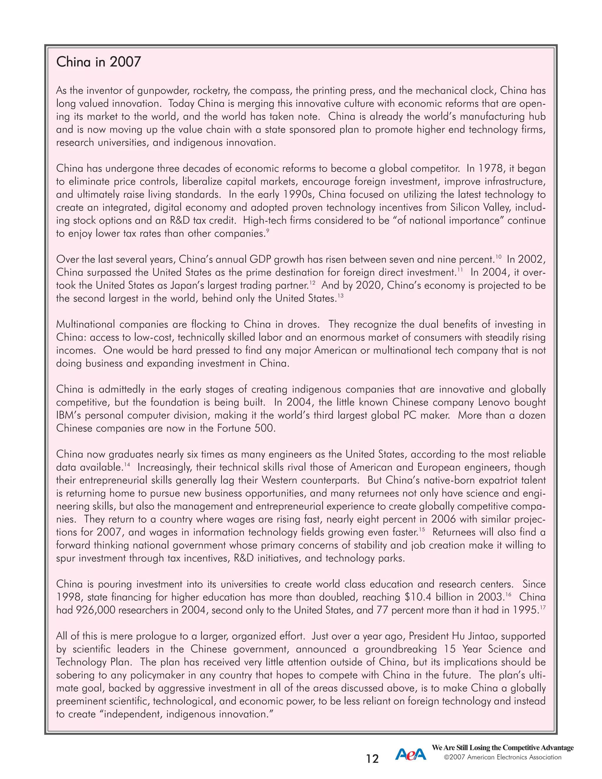 CChhiinnaa iinn 22000077
As the inventor of gunpowder, rocketry, the compass, the printing press, and the mechanical clock, China has
long valued innovation. Today China is merging this innovative culture with economic reforms that are open-
ing its market to the world, and the world has taken note. China is already the world’s manufacturing hub
and is now moving up the value chain with a state sponsored plan to promote higher end technology firms,
research universities, and indigenous innovation.
China has undergone three decades of economic reforms to become a global competitor. In 1978, it began
to eliminate price controls, liberalize capital markets, encourage foreign investment, improve infrastructure,
and ultimately raise living standards. In the early 1990s, China focused on utilizing the latest technology to
create an integrated, digital economy and adopted proven technology incentives from Silicon Valley, includ-
ing stock options and an R&D tax credit. High-tech firms considered to be “of national importance” continue
to enjoy lower tax rates than other companies.9
Over the last several years, China’s annual GDP growth has risen between seven and nine percent.10
In 2002,
China surpassed the United States as the prime destination for foreign direct investment.11
In 2004, it over-
took the United States as Japan’s largest trading partner.12
And by 2020, China’s economy is projected to be
the second largest in the world, behind only the United States.13
Multinational companies are flocking to China in droves. They recognize the dual benefits of investing in
China: access to low-cost, technically skilled labor and an enormous market of consumers with steadily rising
incomes. One would be hard pressed to find any major American or multinational tech company that is not
doing business and expanding investment in China.
China is admittedly in the early stages of creating indigenous companies that are innovative and globally
competitive, but the foundation is being built. In 2004, the little known Chinese company Lenovo bought
IBM’s personal computer division, making it the world’s third largest global PC maker. More than a dozen
Chinese companies are now in the Fortune 500.
China now graduates nearly six times as many engineers as the United States, according to the most reliable
data available.14
Increasingly, their technical skills rival those of American and European engineers, though
their entrepreneurial skills generally lag their Western counterparts. But China’s native-born expatriot talent
is returning home to pursue new business opportunities, and many returnees not only have science and engi-
neering skills, but also the management and entrepreneurial experience to create globally competitive compa-
nies. They return to a country where wages are rising fast, nearly eight percent in 2006 with similar projec-
tions for 2007, and wages in information technology fields growing even faster.15
Returnees will also find a
forward thinking national government whose primary concerns of stability and job creation make it willing to
spur investment through tax incentives, R&D initiatives, and technology parks.
China is pouring investment into its universities to create world class education and research centers. Since
1998, state financing for higher education has more than doubled, reaching $10.4 billion in 2003.16
China
had 926,000 researchers in 2004, second only to the United States, and 77 percent more than it had in 1995.17
All of this is mere prologue to a larger, organized effort. Just over a year ago, President Hu Jintao, supported
by scientific leaders in the Chinese government, announced a groundbreaking 15 Year Science and
Technology Plan. The plan has received very little attention outside of China, but its implications should be
sobering to any policymaker in any country that hopes to compete with China in the future. The plan’s ulti-
mate goal, backed by aggressive investment in all of the areas discussed above, is to make China a globally
preeminent scientific, technological, and economic power, to be less reliant on foreign technology and instead
to create “independent, indigenous innovation.”
WeAre Still Losing the CompetitiveAdvantage
2007 American Electronics Association
12
 