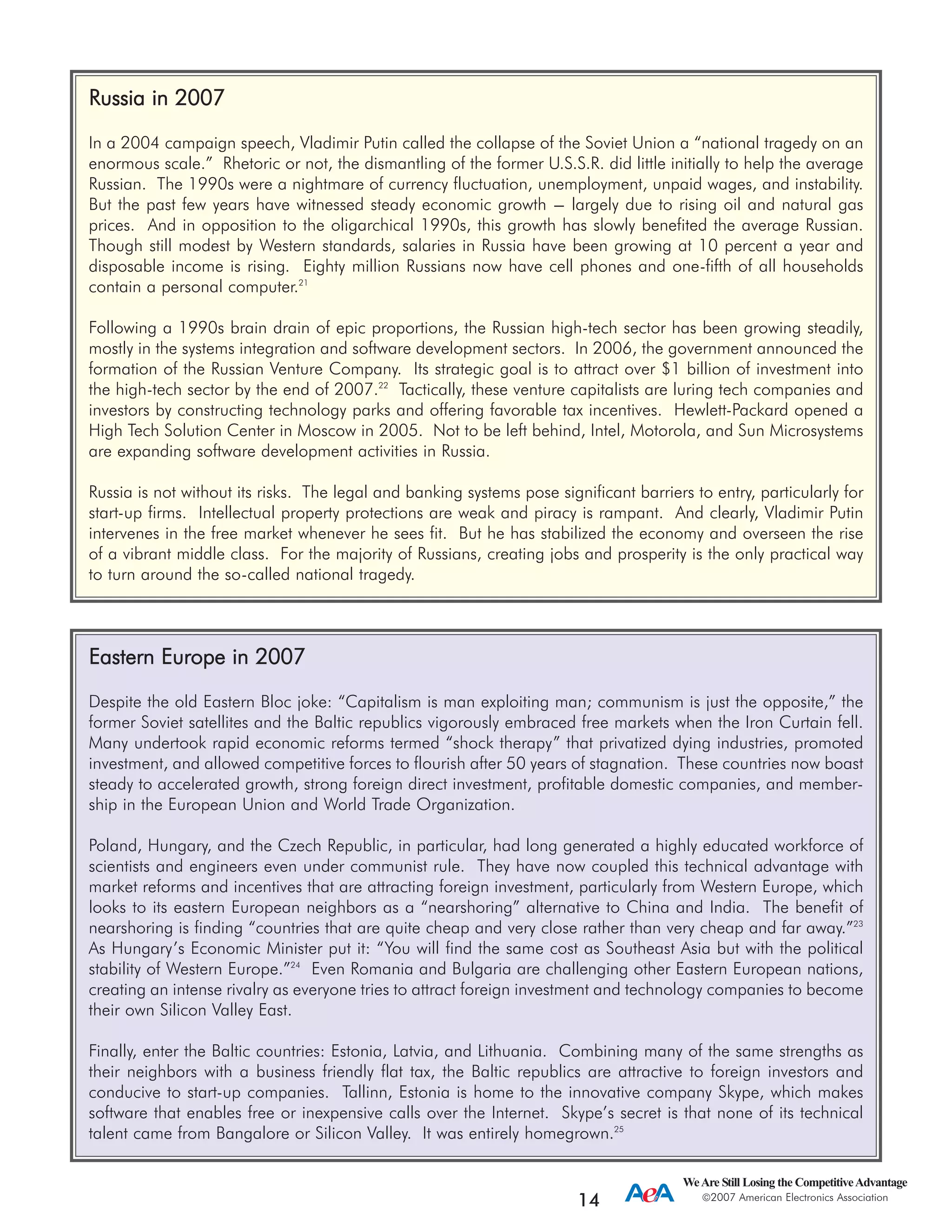WeAre Still Losing the CompetitiveAdvantage
2007 American Electronics Association
14
RRuussssiiaa iinn 22000077
In a 2004 campaign speech, Vladimir Putin called the collapse of the Soviet Union a “national tragedy on an
enormous scale.” Rhetoric or not, the dismantling of the former U.S.S.R. did little initially to help the average
Russian. The 1990s were a nightmare of currency fluctuation, unemployment, unpaid wages, and instability.
But the past few years have witnessed steady economic growth --- largely due to rising oil and natural gas
prices. And in opposition to the oligarchical 1990s, this growth has slowly benefited the average Russian.
Though still modest by Western standards, salaries in Russia have been growing at 10 percent a year and
disposable income is rising. Eighty million Russians now have cell phones and one-fifth of all households
contain a personal computer.21
Following a 1990s brain drain of epic proportions, the Russian high-tech sector has been growing steadily,
mostly in the systems integration and software development sectors. In 2006, the government announced the
formation of the Russian Venture Company. Its strategic goal is to attract over $1 billion of investment into
the high-tech sector by the end of 2007.22
Tactically, these venture capitalists are luring tech companies and
investors by constructing technology parks and offering favorable tax incentives. Hewlett-Packard opened a
High Tech Solution Center in Moscow in 2005. Not to be left behind, Intel, Motorola, and Sun Microsystems
are expanding software development activities in Russia.
Russia is not without its risks. The legal and banking systems pose significant barriers to entry, particularly for
start-up firms. Intellectual property protections are weak and piracy is rampant. And clearly, Vladimir Putin
intervenes in the free market whenever he sees fit. But he has stabilized the economy and overseen the rise
of a vibrant middle class. For the majority of Russians, creating jobs and prosperity is the only practical way
to turn around the so-called national tragedy.
EEaasstteerrnn EEuurrooppee iinn 22000077
Despite the old Eastern Bloc joke: “Capitalism is man exploiting man; communism is just the opposite,” the
former Soviet satellites and the Baltic republics vigorously embraced free markets when the Iron Curtain fell.
Many undertook rapid economic reforms termed “shock therapy” that privatized dying industries, promoted
investment, and allowed competitive forces to flourish after 50 years of stagnation. These countries now boast
steady to accelerated growth, strong foreign direct investment, profitable domestic companies, and member-
ship in the European Union and World Trade Organization.
Poland, Hungary, and the Czech Republic, in particular, had long generated a highly educated workforce of
scientists and engineers even under communist rule. They have now coupled this technical advantage with
market reforms and incentives that are attracting foreign investment, particularly from Western Europe, which
looks to its eastern European neighbors as a “nearshoring” alternative to China and India. The benefit of
nearshoring is finding “countries that are quite cheap and very close rather than very cheap and far away.”23
As Hungary’s Economic Minister put it: “You will find the same cost as Southeast Asia but with the political
stability of Western Europe.”24
Even Romania and Bulgaria are challenging other Eastern European nations,
creating an intense rivalry as everyone tries to attract foreign investment and technology companies to become
their own Silicon Valley East.
Finally, enter the Baltic countries: Estonia, Latvia, and Lithuania. Combining many of the same strengths as
their neighbors with a business friendly flat tax, the Baltic republics are attractive to foreign investors and
conducive to start-up companies. Tallinn, Estonia is home to the innovative company Skype, which makes
software that enables free or inexpensive calls over the Internet. Skype’s secret is that none of its technical
talent came from Bangalore or Silicon Valley. It was entirely homegrown.25
 