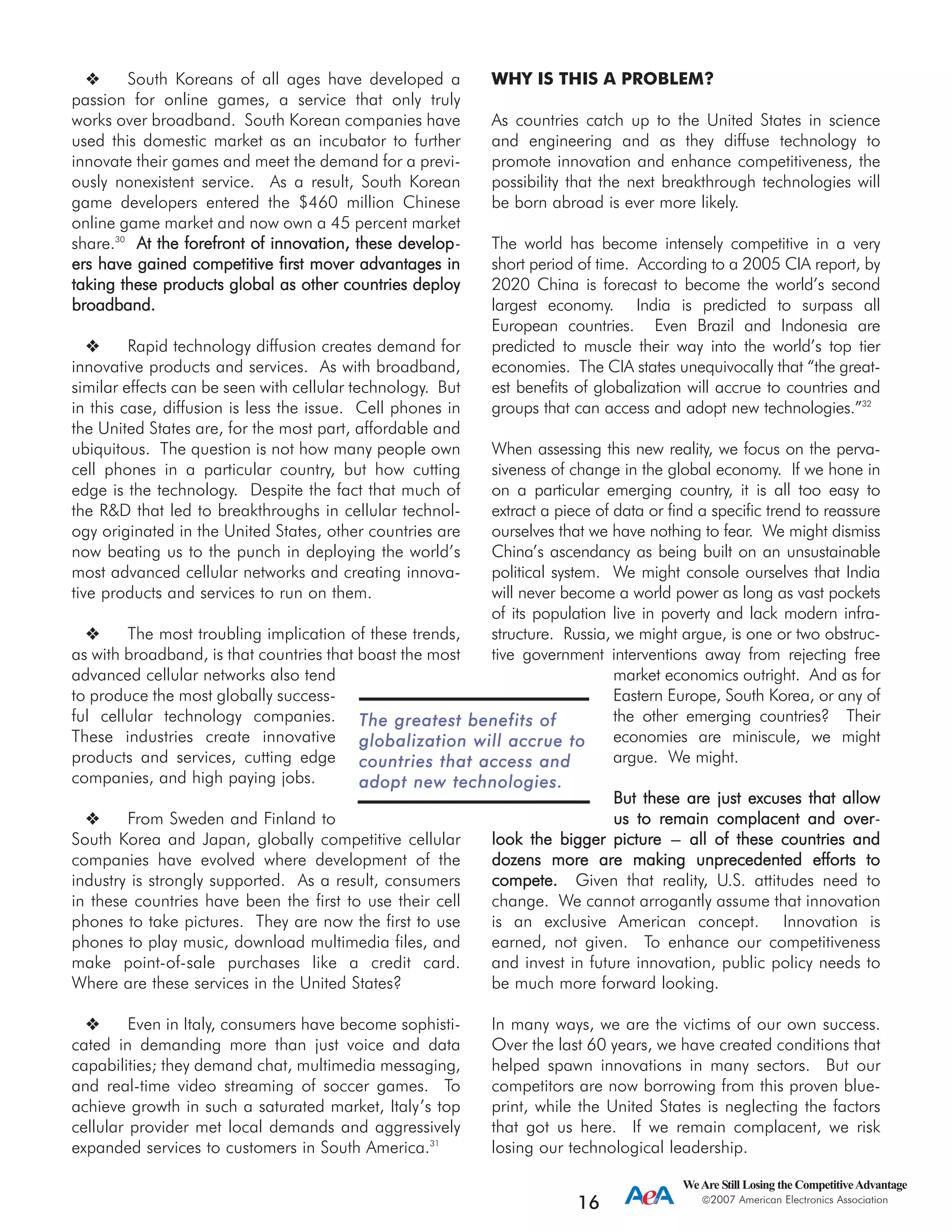 WeAre Still Losing the CompetitiveAdvantage
2007 American Electronics Association
16
South Koreans of all ages have developed a
passion for online games, a service that only truly
works over broadband. South Korean companies have
used this domestic market as an incubator to further
innovate their games and meet the demand for a previ-
ously nonexistent service. As a result, South Korean
game developers entered the $460 million Chinese
online game market and now own a 45 percent market
share.30
AAtt tthhee ffoorreeffrroonntt ooff iinnnnoovvaattiioonn,, tthheessee ddeevveelloopp-
eerrss hhaavvee ggaaiinneedd ccoommppeettiittiivvee ffiirrsstt mmoovveerr aaddvvaannttaaggeess iinn
ttaakkiinngg tthheessee pprroodduuccttss gglloobbaall aass ootthheerr ccoouunnttrriieess ddeeppllooyy
bbrrooaaddbbaanndd..
Rapid technology diffusion creates demand for
innovative products and services. As with broadband,
similar effects can be seen with cellular technology. But
in this case, diffusion is less the issue. Cell phones in
the United States are, for the most part, affordable and
ubiquitous. The question is not how many people own
cell phones in a particular country, but how cutting
edge is the technology. Despite the fact that much of
the R&D that led to breakthroughs in cellular technol-
ogy originated in the United States, other countries are
now beating us to the punch in deploying the world’s
most advanced cellular networks and creating innova-
tive products and services to run on them.
The most troubling implication of these trends,
as with broadband, is that countries that boast the most
advanced cellular networks also tend
to produce the most globally success-
ful cellular technology companies.
These industries create innovative
products and services, cutting edge
companies, and high paying jobs.
From Sweden and Finland to
South Korea and Japan, globally competitive cellular
companies have evolved where development of the
industry is strongly supported. As a result, consumers
in these countries have been the first to use their cell
phones to take pictures. They are now the first to use
phones to play music, download multimedia files, and
make point-of-sale purchases like a credit card.
Where are these services in the United States?
Even in Italy, consumers have become sophisti-
cated in demanding more than just voice and data
capabilities; they demand chat, multimedia messaging,
and real-time video streaming of soccer games. To
achieve growth in such a saturated market, Italy’s top
cellular provider met local demands and aggressively
expanded services to customers in South America.31
WHY IS THIS A PROBLEM?
As countries catch up to the United States in science
and engineering and as they diffuse technology to
promote innovation and enhance competitiveness, the
possibility that the next breakthrough technologies will
be born abroad is ever more likely.
The world has become intensely competitive in a very
short period of time. According to a 2005 CIA report, by
2020 China is forecast to become the world’s second
largest economy. India is predicted to surpass all
European countries. Even Brazil and Indonesia are
predicted to muscle their way into the world’s top tier
economies. The CIA states unequivocally that “the great-
est benefits of globalization will accrue to countries and
groups that can access and adopt new technologies.”32
When assessing this new reality, we focus on the perva-
siveness of change in the global economy. If we hone in
on a particular emerging country, it is all too easy to
extract a piece of data or find a specific trend to reassure
ourselves that we have nothing to fear. We might dismiss
China’s ascendancy as being built on an unsustainable
political system. We might console ourselves that India
will never become a world power as long as vast pockets
of its population live in poverty and lack modern infra-
structure. Russia, we might argue, is one or two obstruc-
tive government interventions away from rejecting free
market economics outright. And as for
Eastern Europe, South Korea, or any of
the other emerging countries? Their
economies are miniscule, we might
argue. We might.
BBuutt tthheessee aarree jjuusstt eexxccuusseess tthhaatt aallllooww
uuss ttoo rreemmaaiinn ccoommppllaacceenntt aanndd oovveerr-
llooookk tthhee bbiiggggeerr ppiiccttuurree --- aallll ooff tthheessee ccoouunnttrriieess aanndd
ddoozzeennss mmoorree aarree mmaakkiinngg uunnpprreecceeddeenntteedd eeffffoorrttss ttoo
ccoommppeettee.. Given that reality, U.S. attitudes need to
change. We cannot arrogantly assume that innovation
is an exclusive American concept. Innovation is
earned, not given. To enhance our competitiveness
and invest in future innovation, public policy needs to
be much more forward looking.
In many ways, we are the victims of our own success.
Over the last 60 years, we have created conditions that
helped spawn innovations in many sectors. But our
competitors are now borrowing from this proven blue-
print, while the United States is neglecting the factors
that got us here. If we remain complacent, we risk
losing our technological leadership.
TThhee ggrreeaatteesstt bbeenneeffiittss ooff
gglloobbaalliizzaattiioonn wwiillll aaccccrruuee ttoo
ccoouunnttrriieess tthhaatt aacccceessss aanndd
aaddoopptt nneeww tteecchhnnoollooggiieess..
 