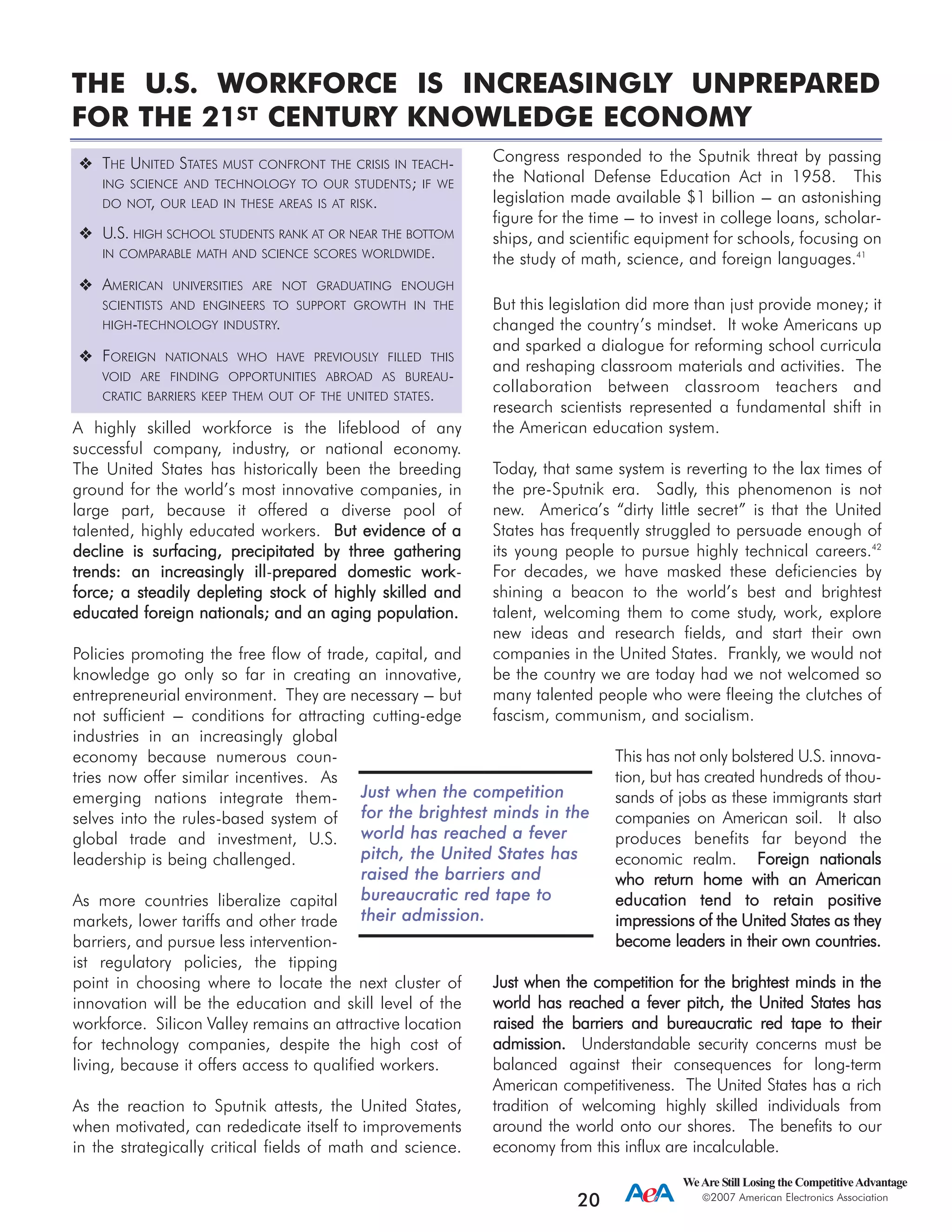 A highly skilled workforce is the lifeblood of any
successful company, industry, or national economy.
The United States has historically been the breeding
ground for the world’s most innovative companies, in
large part, because it offered a diverse pool of
talented, highly educated workers. BBuutt eevviiddeennccee ooff aa
ddeecclliinnee iiss ssuurrffaacciinngg,, pprreecciippiittaatteedd bbyy tthhrreeee ggaatthheerriinngg
ttrreennddss:: aann iinnccrreeaassiinnggllyy iillll-pprreeppaarreedd ddoommeessttiicc wwoorrkk-
ffoorrccee;; aa sstteeaaddiillyy ddeepplleettiinngg ssttoocckk ooff hhiigghhllyy sskkiilllleedd aanndd
eedduuccaatteedd ffoorreeiiggnn nnaattiioonnaallss;; aanndd aann aaggiinngg ppooppuullaattiioonn..
Policies promoting the free flow of trade, capital, and
knowledge go only so far in creating an innovative,
entrepreneurial environment. They are necessary --- but
not sufficient --- conditions for attracting cutting-edge
industries in an increasingly global
economy because numerous coun-
tries now offer similar incentives. As
emerging nations integrate them-
selves into the rules-based system of
global trade and investment, U.S.
leadership is being challenged.
As more countries liberalize capital
markets, lower tariffs and other trade
barriers, and pursue less intervention-
ist regulatory policies, the tipping
point in choosing where to locate the next cluster of
innovation will be the education and skill level of the
workforce. Silicon Valley remains an attractive location
for technology companies, despite the high cost of
living, because it offers access to qualified workers.
As the reaction to Sputnik attests, the United States,
when motivated, can rededicate itself to improvements
in the strategically critical fields of math and science.
Congress responded to the Sputnik threat by passing
the National Defense Education Act in 1958. This
legislation made available $1 billion --- an astonishing
figure for the time --- to invest in college loans, scholar-
ships, and scientific equipment for schools, focusing on
the study of math, science, and foreign languages.41
But this legislation did more than just provide money; it
changed the country’s mindset. It woke Americans up
and sparked a dialogue for reforming school curricula
and reshaping classroom materials and activities. The
collaboration between classroom teachers and
research scientists represented a fundamental shift in
the American education system.
Today, that same system is reverting to the lax times of
the pre-Sputnik era. Sadly, this phenomenon is not
new. America’s “dirty little secret” is that the United
States has frequently struggled to persuade enough of
its young people to pursue highly technical careers.42
For decades, we have masked these deficiencies by
shining a beacon to the world’s best and brightest
talent, welcoming them to come study, work, explore
new ideas and research fields, and start their own
companies in the United States. Frankly, we would not
be the country we are today had we not welcomed so
many talented people who were fleeing the clutches of
fascism, communism, and socialism.
This has not only bolstered U.S. innova-
tion, but has created hundreds of thou-
sands of jobs as these immigrants start
companies on American soil. It also
produces benefits far beyond the
economic realm. FFoorreeiiggnn nnaattiioonnaallss
wwhhoo rreettuurrnn hhoommee wwiitthh aann AAmmeerriiccaann
eedduuccaattiioonn tteenndd ttoo rreettaaiinn ppoossiittiivvee
iimmpprreessssiioonnss ooff tthhee UUnniitteedd SSttaatteess aass tthheeyy
bbeeccoommee lleeaaddeerrss iinn tthheeiirr oowwnn ccoouunnttrriieess..
JJuusstt wwhheenn tthhee ccoommppeettiittiioonn ffoorr tthhee bbrriigghhtteesstt mmiinnddss iinn tthhee
wwoorrlldd hhaass rreeaacchheedd aa ffeevveerr ppiittcchh,, tthhee UUnniitteedd SSttaatteess hhaass
rraaiisseedd tthhee bbaarrrriieerrss aanndd bbuurreeaauuccrraattiicc rreedd ttaappee ttoo tthheeiirr
aaddmmiissssiioonn.. Understandable security concerns must be
balanced against their consequences for long-term
American competitiveness. The United States has a rich
tradition of welcoming highly skilled individuals from
around the world onto our shores. The benefits to our
economy from this influx are incalculable.
WeAre Still Losing the CompetitiveAdvantage
2007 American Electronics Association
20
THE UNITED STATES MUST CONFRONT THE CRISIS IN TEACH-
ING SCIENCE AND TECHNOLOGY TO OUR STUDENTS; IF WE
DO NOT, OUR LEAD IN THESE AREAS IS AT RISK.
U.S. HIGH SCHOOL STUDENTS RANK AT OR NEAR THE BOTTOM
IN COMPARABLE MATH AND SCIENCE SCORES WORLDWIDE.
AMERICAN UNIVERSITIES ARE NOT GRADUATING ENOUGH
SCIENTISTS AND ENGINEERS TO SUPPORT GROWTH IN THE
HIGH-TECHNOLOGY INDUSTRY.
FOREIGN NATIONALS WHO HAVE PREVIOUSLY FILLED THIS
VOID ARE FINDING OPPORTUNITIES ABROAD AS BUREAU-
CRATIC BARRIERS KEEP THEM OUT OF THE UNITED STATES.
THE U.S. WORKFORCE IS INCREASINGLY UNPREPARED
FOR THE 21ST CENTURY KNOWLEDGE ECONOMY
JJuusstt wwhheenn tthhee ccoommppeettiittiioonn
ffoorr tthhee bbrriigghhtteesstt mmiinnddss iinn tthhee
wwoorrlldd hhaass rreeaacchheedd aa ffeevveerr
ppiittcchh,, tthhee UUnniitteedd SSttaatteess hhaass
rraaiisseedd tthhee bbaarrrriieerrss aanndd
bbuurreeaauuccrraattiicc rreedd ttaappee ttoo
tthheeiirr aaddmmiissssiioonn..
 