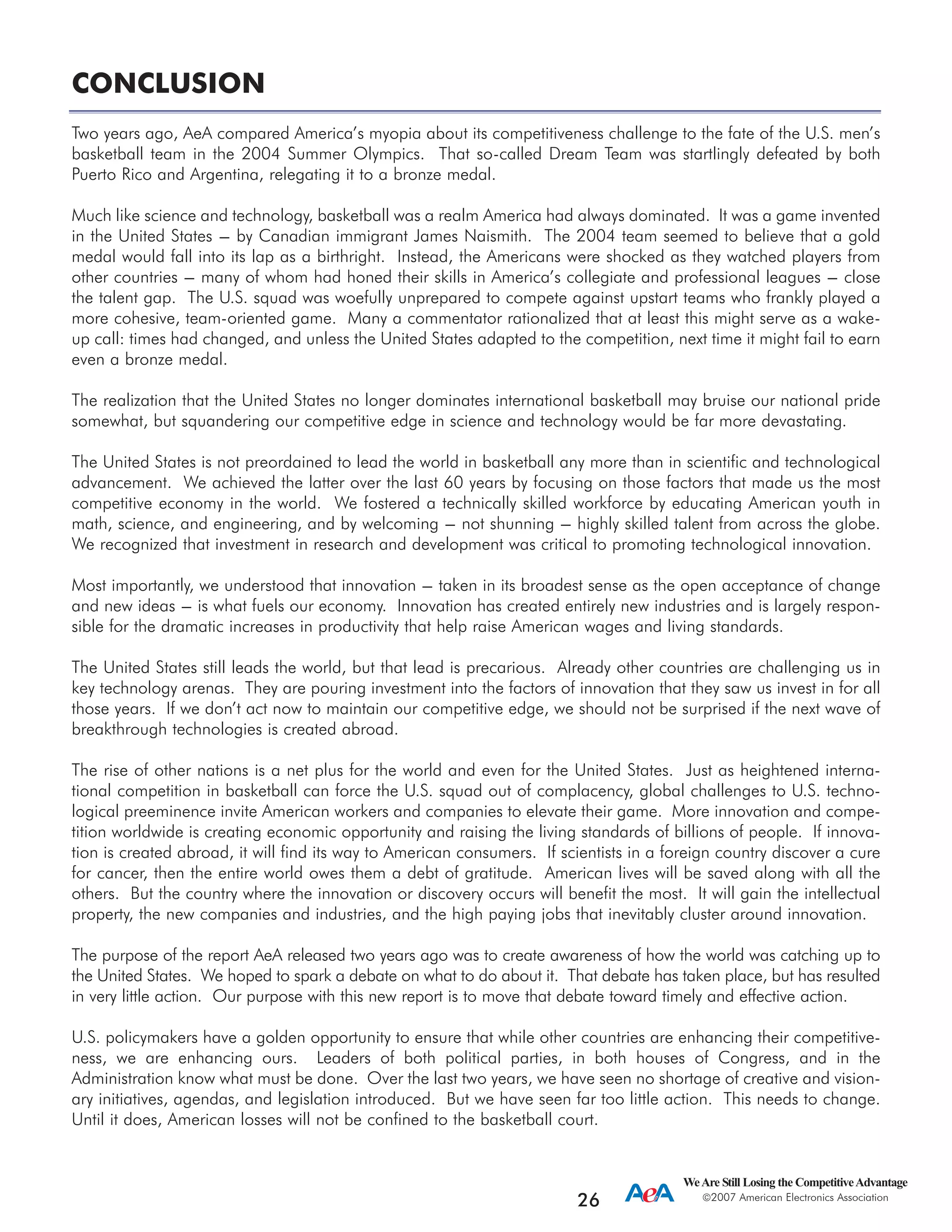 CONCLUSION
Two years ago, AeA compared America’s myopia about its competitiveness challenge to the fate of the U.S. men’s
basketball team in the 2004 Summer Olympics. That so-called Dream Team was startlingly defeated by both
Puerto Rico and Argentina, relegating it to a bronze medal.
Much like science and technology, basketball was a realm America had always dominated. It was a game invented
in the United States --- by Canadian immigrant James Naismith. The 2004 team seemed to believe that a gold
medal would fall into its lap as a birthright. Instead, the Americans were shocked as they watched players from
other countries --- many of whom had honed their skills in America’s collegiate and professional leagues --- close
the talent gap. The U.S. squad was woefully unprepared to compete against upstart teams who frankly played a
more cohesive, team-oriented game. Many a commentator rationalized that at least this might serve as a wake-
up call: times had changed, and unless the United States adapted to the competition, next time it might fail to earn
even a bronze medal.
The realization that the United States no longer dominates international basketball may bruise our national pride
somewhat, but squandering our competitive edge in science and technology would be far more devastating.
The United States is not preordained to lead the world in basketball any more than in scientific and technological
advancement. We achieved the latter over the last 60 years by focusing on those factors that made us the most
competitive economy in the world. We fostered a technically skilled workforce by educating American youth in
math, science, and engineering, and by welcoming --- not shunning --- highly skilled talent from across the globe.
We recognized that investment in research and development was critical to promoting technological innovation.
Most importantly, we understood that innovation --- taken in its broadest sense as the open acceptance of change
and new ideas --- is what fuels our economy. Innovation has created entirely new industries and is largely respon-
sible for the dramatic increases in productivity that help raise American wages and living standards.
The United States still leads the world, but that lead is precarious. Already other countries are challenging us in
key technology arenas. They are pouring investment into the factors of innovation that they saw us invest in for all
those years. If we don’t act now to maintain our competitive edge, we should not be surprised if the next wave of
breakthrough technologies is created abroad.
The rise of other nations is a net plus for the world and even for the United States. Just as heightened interna-
tional competition in basketball can force the U.S. squad out of complacency, global challenges to U.S. techno-
logical preeminence invite American workers and companies to elevate their game. More innovation and compe-
tition worldwide is creating economic opportunity and raising the living standards of billions of people. If innova-
tion is created abroad, it will find its way to American consumers. If scientists in a foreign country discover a cure
for cancer, then the entire world owes them a debt of gratitude. American lives will be saved along with all the
others. But the country where the innovation or discovery occurs will benefit the most. It will gain the intellectual
property, the new companies and industries, and the high paying jobs that inevitably cluster around innovation.
The purpose of the report AeA released two years ago was to create awareness of how the world was catching up to
the United States. We hoped to spark a debate on what to do about it. That debate has taken place, but has resulted
in very little action. Our purpose with this new report is to move that debate toward timely and effective action.
U.S. policymakers have a golden opportunity to ensure that while other countries are enhancing their competitive-
ness, we are enhancing ours. Leaders of both political parties, in both houses of Congress, and in the
Administration know what must be done. Over the last two years, we have seen no shortage of creative and vision-
ary initiatives, agendas, and legislation introduced. But we have seen far too little action. This needs to change.
Until it does, American losses will not be confined to the basketball court.
WeAre Still Losing the CompetitiveAdvantage
2007 American Electronics Association
26
 