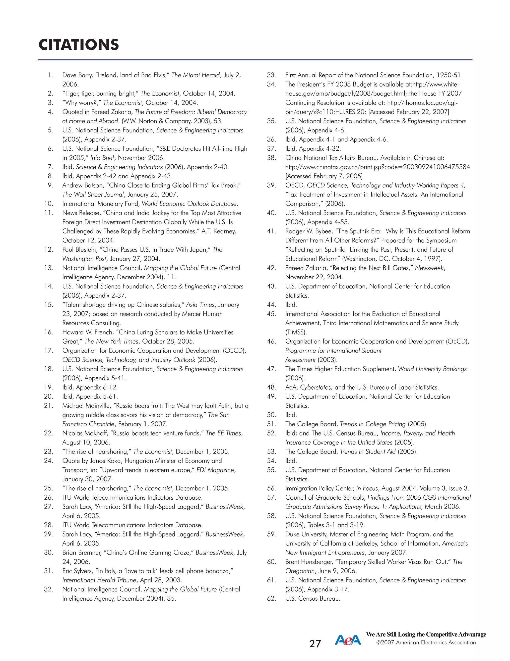 WeAre Still Losing the CompetitiveAdvantage
2007 American Electronics Association
27
1. Dave Barry, “Ireland, land of Bad Elvis,” The Miami Herald, July 2,
2006.
2. “Tiger, tiger, burning bright,” The Economist, October 14, 2004.
3. “Why worry?,” The Economist, October 14, 2004.
4. Quoted in Fareed Zakaria, The Future of Freedom: Illiberal Democracy
at Home and Abroad. (W.W. Norton & Company, 2003), 53.
5. U.S. National Science Foundation, Science & Engineering Indicators
(2006), Appendix 2-37.
6. U.S. National Science Foundation, “S&E Doctorates Hit All-time High
in 2005,” Info Brief, November 2006.
7. Ibid, Science & Engineering Indicators (2006), Appendix 2-40.
8. Ibid, Appendix 2-42 and Appendix 2-43.
9. Andrew Batson, “China Close to Ending Global Firms’ Tax Break,”
The Wall Street Journal, January 25, 2007.
10. International Monetary Fund, World Economic Outlook Database.
11. News Release, “China and India Jockey for the Top Most Attractive
Foreign Direct Investment Destination Globally While the U.S. Is
Challenged by These Rapidly Evolving Economies,” A.T. Kearney,
October 12, 2004.
12. Paul Blustein, “China Passes U.S. In Trade With Japan,” The
Washington Post, January 27, 2004.
13. National Intelligence Council, Mapping the Global Future (Central
Intelligence Agency, December 2004), 11.
14. U.S. National Science Foundation, Science & Engineering Indicators
(2006), Appendix 2-37.
15. “Talent shortage driving up Chinese salaries,” Asia Times, January
23, 2007; based on research conducted by Mercer Human
Resources Consulting.
16. Howard W. French, “China Luring Scholars to Make Universities
Great,” The New York Times, October 28, 2005.
17. Organization for Economic Cooperation and Development (OECD),
OECD Science, Technology, and Industry Outlook (2006).
18. U.S. National Science Foundation, Science & Engineering Indicators
(2006), Appendix 5-41.
19. Ibid, Appendix 6-12.
20. Ibid, Appendix 5-61.
21. Michael Mainville, “Russia bears fruit: The West may fault Putin, but a
growing middle class savors his vision of democracy,” The San
Francisco Chronicle, February 1, 2007.
22. Nicolas Mokhoff, “Russia boosts tech venture funds,” The EE Times,
August 10, 2006.
23. “The rise of nearshoring,” The Economist, December 1, 2005.
24. Quote by Janos Koka, Hungarian Minister of Economy and
Transport, in: “Upward trends in eastern europe,” FDI Magazine,
January 30, 2007.
25. “The rise of nearshoring,” The Economist, December 1, 2005.
26. ITU World Telecommunications Indicators Database.
27. Sarah Lacy, “America: Still the High-Speed Laggard,” BusinessWeek,
April 6, 2005.
28. ITU World Telecommunications Indicators Database.
29. Sarah Lacy, “America: Still the High-Speed Laggard,” BusinessWeek,
April 6, 2005.
30. Brian Bremner, “China’s Online Gaming Craze,” BusinessWeek, July
24, 2006.
31. Eric Sylvers, “In Italy, a ‘love to talk’ feeds cell phone bonanza,”
International Herald Tribune, April 28, 2003.
32. National Intelligence Council, Mapping the Global Future (Central
Intelligence Agency, December 2004), 35.
33. First Annual Report of the National Science Foundation, 1950-51.
34. The President’s FY 2008 Budget is available at:http://www.white-
house.gov/omb/budget/fy2008/budget.html; the House FY 2007
Continuing Resolution is available at: http://thomas.loc.gov/cgi-
bin/query/z?c110:H.J.RES.20: [Accessed February 22, 2007]
35. U.S. National Science Foundation, Science & Engineering Indicators
(2006), Appendix 4-6.
36. Ibid, Appendix 4-1 and Appendix 4-6.
37. Ibid, Appendix 4-32.
38. China National Tax Affairs Bureau. Available in Chinese at:
http://www.chinatax.gov.cn/print.jsp?code=200309241006475384
[Accessed February 7, 2005]
39. OECD, OECD Science, Technology and Industry Working Papers 4,
“Tax Treatment of Investment in Intellectual Assets: An International
Comparison,” (2006).
40. U.S. National Science Foundation, Science & Engineering Indicators
(2006), Appendix 4-55.
41. Rodger W. Bybee, “The Sputnik Era: Why Is This Educational Reform
Different From All Other Reforms?” Prepared for the Symposium
“Reflecting on Sputnik: Linking the Past, Present, and Future of
Educational Reform” (Washington, DC, October 4, 1997).
42. Fareed Zakaria, “Rejecting the Next Bill Gates,” Newsweek,
November 29, 2004.
43. U.S. Department of Education, National Center for Education
Statistics.
44. Ibid.
45. International Association for the Evaluation of Educational
Achievement, Third International Mathematics and Science Study
(TIMSS).
46. Organization for Economic Cooperation and Development (OECD),
Programme for International Student
Assessment (2003).
47. The Times Higher Education Supplement, World University Rankings
(2006).
48. AeA, Cyberstates; and the U.S. Bureau of Labor Statistics.
49. U.S. Department of Education, National Center for Education
Statistics.
50. Ibid.
51. The College Board, Trends in College Pricing (2005).
52. Ibid; and The U.S. Census Bureau, Income, Poverty, and Health
Insurance Coverage in the United States (2005).
53. The College Board, Trends in Student Aid (2005).
54. Ibid.
55. U.S. Department of Education, National Center for Education
Statistics.
56. Immigration Policy Center, In Focus, August 2004, Volume 3, Issue 3.
57. Council of Graduate Schools, Findings From 2006 CGS International
Graduate Admissions Survey Phase 1: Applications, March 2006.
58. U.S. National Science Foundation, Science & Engineering Indicators
(2006), Tables 3-1 and 3-19.
59. Duke University, Master of Engineering Math Program, and the
University of California at Berkeley, School of Information, America’s
New Immigrant Entrepreneurs, January 2007.
60. Brent Hunsberger, “Temporary Skilled Worker Visas Run Out,” The
Oregonian, June 9, 2006.
61. U.S. National Science Foundation, Science & Engineering Indicators
(2006), Appendix 3-17.
62. U.S. Census Bureau.
CITATIONS
 