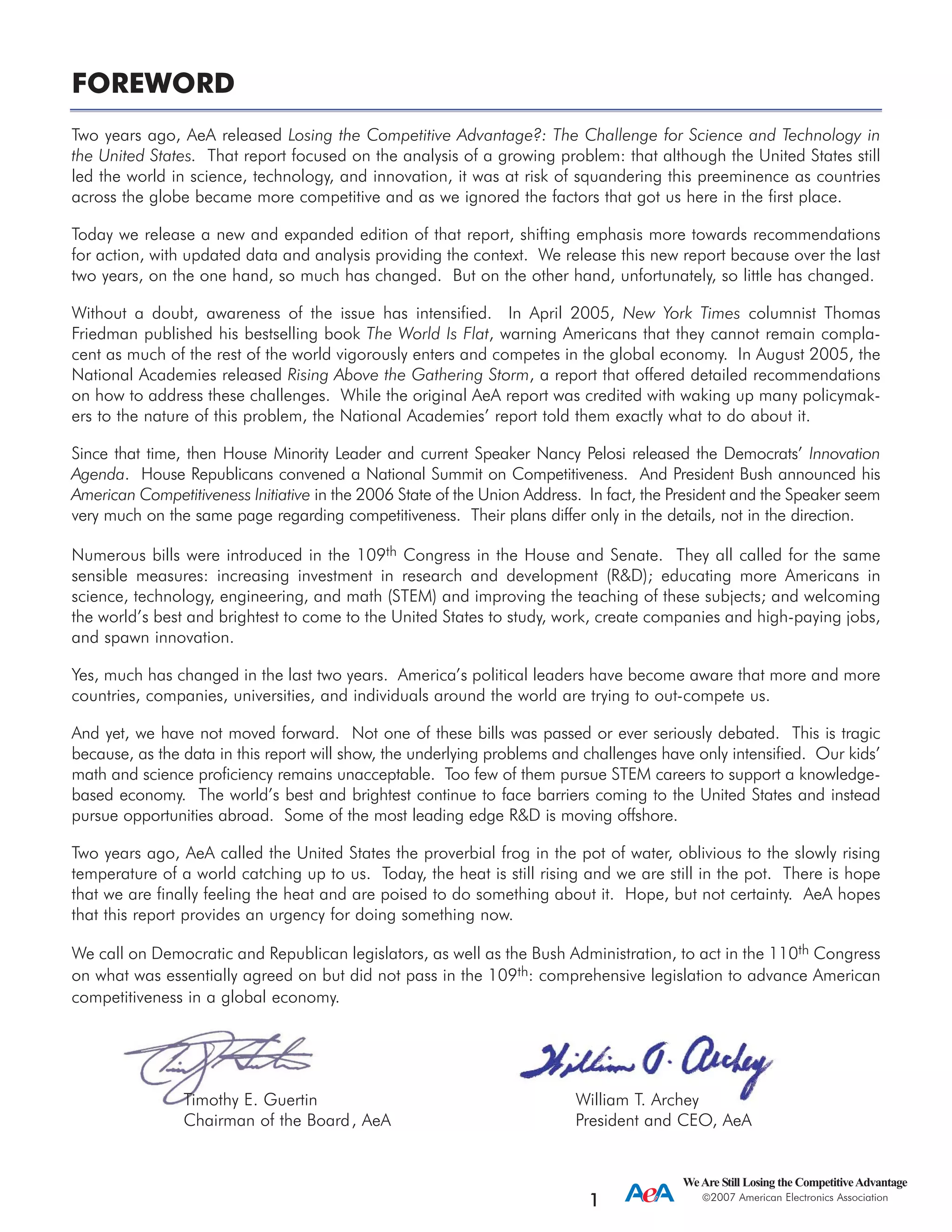 FOREWORD
Two years ago, AeA released Losing the Competitive Advantage?: The Challenge for Science and Technology in
the United States. That report focused on the analysis of a growing problem: that although the United States still
led the world in science, technology, and innovation, it was at risk of squandering this preeminence as countries
across the globe became more competitive and as we ignored the factors that got us here in the first place.
Today we release a new and expanded edition of that report, shifting emphasis more towards recommendations
for action, with updated data and analysis providing the context. We release this new report because over the last
two years, on the one hand, so much has changed. But on the other hand, unfortunately, so little has changed.
Without a doubt, awareness of the issue has intensified. In April 2005, New York Times columnist Thomas
Friedman published his bestselling book The World Is Flat, warning Americans that they cannot remain compla-
cent as much of the rest of the world vigorously enters and competes in the global economy. In August 2005, the
National Academies released Rising Above the Gathering Storm, a report that offered detailed recommendations
on how to address these challenges. While the original AeA report was credited with waking up many policymak-
ers to the nature of this problem, the National Academies’ report told them exactly what to do about it.
Since that time, then House Minority Leader and current Speaker Nancy Pelosi released the Democrats’ Innovation
Agenda. House Republicans convened a National Summit on Competitiveness. And President Bush announced his
American Competitiveness Initiative in the 2006 State of the Union Address. In fact, the President and the Speaker seem
very much on the same page regarding competitiveness. Their plans differ only in the details, not in the direction.
Numerous bills were introduced in the 109th Congress in the House and Senate. They all called for the same
sensible measures: increasing investment in research and development (R&D); educating more Americans in
science, technology, engineering, and math (STEM) and improving the teaching of these subjects; and welcoming
the world’s best and brightest to come to the United States to study, work, create companies and high-paying jobs,
and spawn innovation.
Yes, much has changed in the last two years. America’s political leaders have become aware that more and more
countries, companies, universities, and individuals around the world are trying to out-compete us.
And yet, we have not moved forward. Not one of these bills was passed or ever seriously debated. This is tragic
because, as the data in this report will show, the underlying problems and challenges have only intensified. Our kids’
math and science proficiency remains unacceptable. Too few of them pursue STEM careers to support a knowledge-
based economy. The world’s best and brightest continue to face barriers coming to the United States and instead
pursue opportunities abroad. Some of the most leading edge R&D is moving offshore.
Two years ago, AeA called the United States the proverbial frog in the pot of water, oblivious to the slowly rising
temperature of a world catching up to us. Today, the heat is still rising and we are still in the pot. There is hope
that we are finally feeling the heat and are poised to do something about it. Hope, but not certainty. AeA hopes
that this report provides an urgency for doing something now.
We call on Democratic and Republican legislators, as well as the Bush Administration, to act in the 110th Congress
on what was essentially agreed on but did not pass in the 109th: comprehensive legislation to advance American
competitiveness in a global economy.
Timothy E. Guertin William T. Archey
Chairman of the Board, AeA President and CEO, AeA
WeAre Still Losing the CompetitiveAdvantage
2007 American Electronics Association
1
 