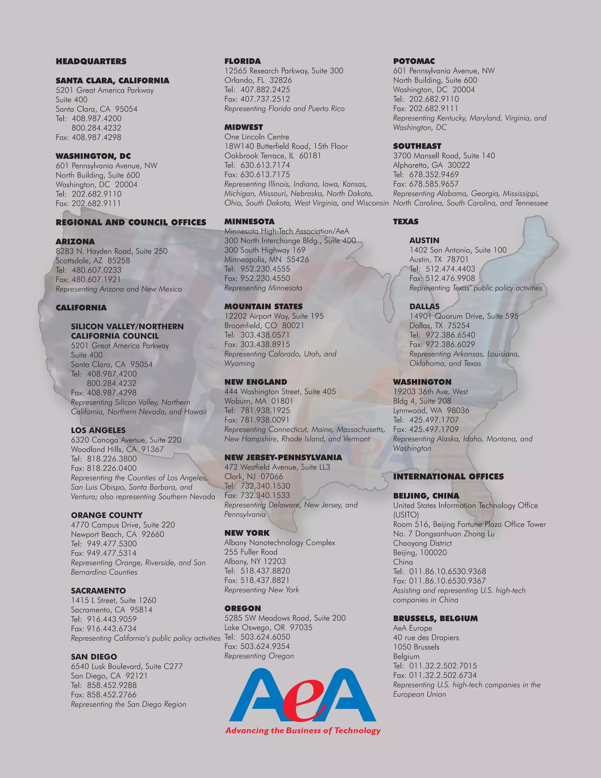 HEADQUARTERS
SANTA CLARA, CALIFORNIA
5201 Great America Parkway
Suite 400
Santa Clara, CA 95054
Tel: 408.987.4200
800.284.4232
Fax: 408.987.4298
WASHINGTON, DC
601 Pennsylvania Avenue, NW
North Building, Suite 600
Washington, DC 20004
Tel: 202.682.9110
Fax: 202.682.9111
REGIONAL AND COUNCIL OFFICES
ARIZONA
8283 N. Hayden Road, Suite 250
Scottsdale, AZ 85258
Tel: 480.607.0233
Fax: 480.607.1921
Representing Arizona and New Mexico
CALIFORNIA
SILICON VALLEY/NORTHERN
CALIFORNIA COUNCIL
5201 Great America Parkway
Suite 400
Santa Clara, CA 95054
Tel: 408.987.4200
800.284.4232
Fax: 408.987.4298
Representing Silicon Valley, Northern
California, Northern Nevada, and Hawaii
LOS ANGELES
6320 Canoga Avenue, Suite 220
Woodland Hills, CA 91367
Tel: 818.226.3800
Fax: 818.226.0400
Representing the Counties of Los Angeles,
San Luis Obispo, Santa Barbara, and
Ventura; also representing Southern Nevada
ORANGE COUNTY
4770 Campus Drive, Suite 220
Newport Beach, CA 92660
Tel: 949.477.5300
Fax: 949.477.5314
Representing Orange, Riverside, and San
Bernardino Counties
SACRAMENTO
1415 L Street, Suite 1260
Sacramento, CA 95814
Tel: 916.443.9059
Fax: 916.443.6734
Representing California’s public policy activities
SAN DIEGO
6540 Lusk Boulevard, Suite C277
San Diego, CA 92121
Tel: 858.452.9288
Fax: 858.452.2766
Representing the San Diego Region
FLORIDA
12565 Research Parkway, Suite 300
Orlando, FL 32826
Tel: 407.882.2425
Fax: 407.737.2512
Representing Florida and Puerto Rico
MIDWEST
One Lincoln Centre
18W140 Butterfield Road, 15th Floor
Oakbrook Terrace, IL 60181
Tel: 630.613.7174
Fax: 630.613.7175
Representing Illinois, Indiana, Iowa, Kansas,
Michigan, Missouri, Nebraska, North Dakota,
Ohio, South Dakota, West Virginia, and Wisconsin
MINNESOTA
Minnesota High-Tech Association/AeA
300 North Interchange Bldg., Suite 400
300 South Highway 169
Minneapolis, MN 55426
Tel: 952.230.4555
Fax: 952.230.4550
Representing Minnesota
MOUNTAIN STATES
12202 Airport Way, Suite 195
Broomfield, CO 80021
Tel: 303.438.0571
Fax: 303.438.8915
Representing Colorado, Utah, and
Wyoming
NEW ENGLAND
444 Washington Street, Suite 405
Woburn, MA 01801
Tel: 781.938.1925
Fax: 781.938.0091
Representing Connecticut, Maine, Massachusetts,
New Hampshire, Rhode Island, and Vermont
NEW JERSEY-PENNSYLVANIA
472 Westfield Avenue, Suite LL3
Clark, NJ 07066
Tel: 732.340.1530
Fax: 732.340.1533
Representing Delaware, New Jersey, and
Pennsylvania
NEW YORK
Albany Nanotechnology Complex
255 Fuller Road
Albany, NY 12203
Tel: 518.437.8820
Fax: 518.437.8821
Representing New York
OREGON
5285 SW Meadows Road, Suite 200
Lake Oswego, OR 97035
Tel: 503.624.6050
Fax: 503.624.9354
Representing Oregon
POTOMAC
601 Pennsylvania Avenue, NW
North Building, Suite 600
Washington, DC 20004
Tel: 202.682.9110
Fax: 202.682.9111
Representing Kentucky, Maryland, Virginia, and
Washington, DC
SOUTHEAST
3700 Mansell Road, Suite 140
Alpharetta, GA 30022
Tel: 678.352.9469
Fax: 678.585.9657
Representing Alabama, Georgia, Mississippi,
North Carolina, South Carolina, and Tennessee
TEXAS
AUSTIN
1402 San Antonio, Suite 100
Austin, TX 78701
Tel: 512.474.4403
Fax: 512.476.9908
Representing Texas’ public policy activities
DALLAS
14901 Quorum Drive, Suite 595
Dallas, TX 75254
Tel: 972.386.6540
Fax: 972.386.6029
Representing Arkansas, Louisiana,
Oklahoma, and Texas
WASHINGTON
19203 36th Ave. West
Bldg 4, Suite 208
Lynnwood, WA 98036
Tel: 425.497.1707
Fax: 425.497.1709
Representing Alaska, Idaho, Montana, and
Washington
INTERNATIONAL OFFICES
BEIJING, CHINA
United States Information Technology Office
(USITO)
Room 516, Beijing Fortune Plaza Office Tower
No. 7 Dongsanhuan Zhong Lu
Chaoyang District
Beijing, 100020
China
Tel: 011.86.10.6530.9368
Fax: 011.86.10.6530.9367
Assisting and representing U.S. high-tech
companies in China
BRUSSELS, BELGIUM
AeA Europe
40 rue des Drapiers
1050 Brussels
Belgium
Tel: 011.32.2.502.7015
Fax: 011.32.2.502.6734
Representing U.S. high-tech companies in the
European Union
 