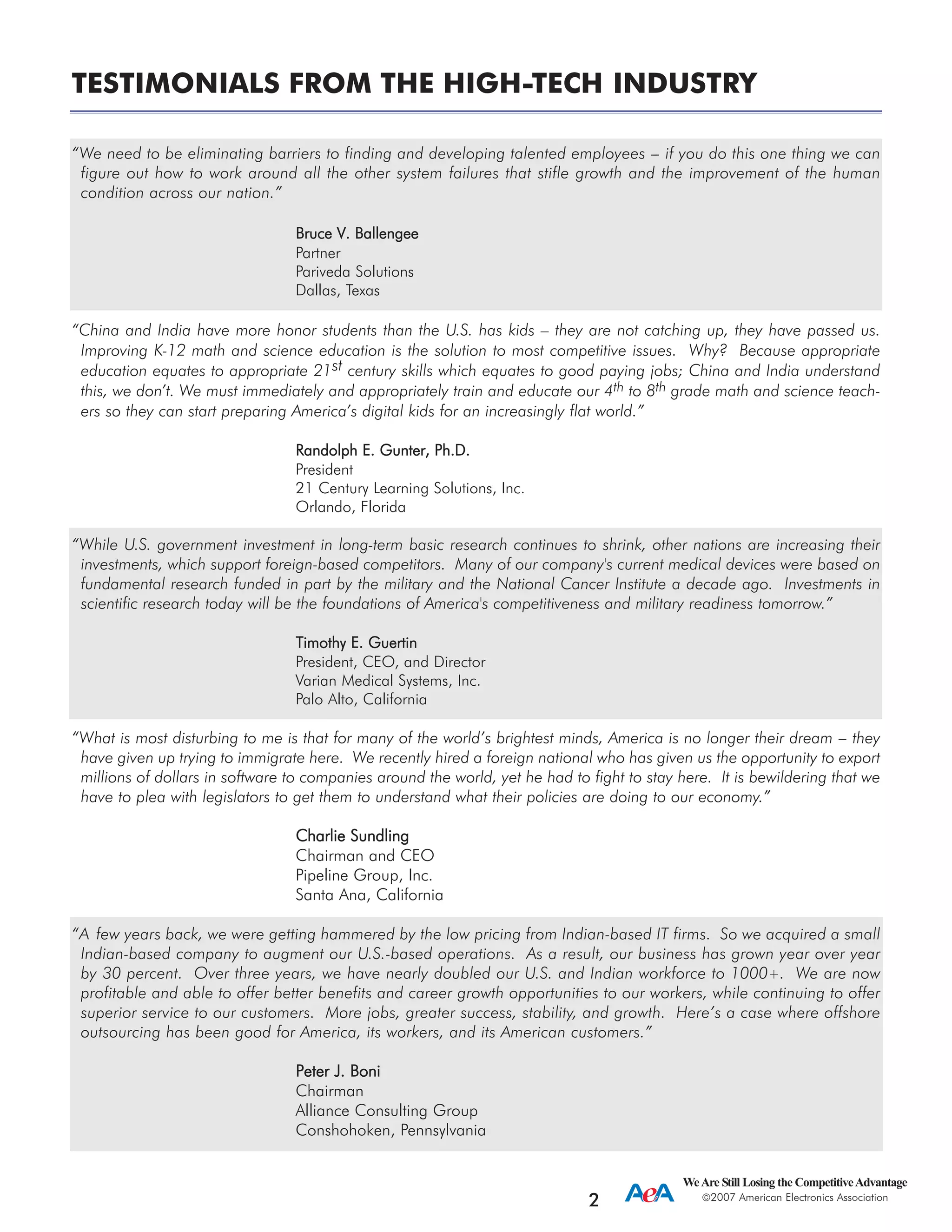TESTIMONIALS FROM THE HIGH-TECH INDUSTRY
“We need to be eliminating barriers to finding and developing talented employees --- if you do this one thing we can
figure out how to work around all the other system failures that stifle growth and the improvement of the human
condition across our nation.”
Bruce VV. BBallengee
Partner
Pariveda Solutions
Dallas, Texas
“China and India have more honor students than the U.S. has kids – they are not catching up, they have passed us.
Improving K-12 math and science education is the solution to most competitive issues. Why? Because appropriate
education equates to appropriate 21st century skills which equates to good paying jobs; China and India understand
this, we don’t. We must immediately and appropriately train and educate our 4th to 8th grade math and science teach-
ers so they can start preparing America’s digital kids for an increasingly flat world.”
Randolph EE. GGunter, PPh.D.
President
21 Century Learning Solutions, Inc.
Orlando, Florida
“While U.S. government investment in long-term basic research continues to shrink, other nations are increasing their
investments, which support foreign-based competitors. Many of our company's current medical devices were based on
fundamental research funded in part by the military and the National Cancer Institute a decade ago. Investments in
scientific research today will be the foundations of America's competitiveness and military readiness tomorrow.”
Timothy EE. GGuertin
President, CEO, and Director
Varian Medical Systems, Inc.
Palo Alto, California
“What is most disturbing to me is that for many of the world’s brightest minds, America is no longer their dream --- they
have given up trying to immigrate here. We recently hired a foreign national who has given us the opportunity to export
millions of dollars in software to companies around the world, yet he had to fight to stay here. It is bewildering that we
have to plea with legislators to get them to understand what their policies are doing to our economy.”
Charlie SSundling
Chairman and CEO
Pipeline Group, Inc.
Santa Ana, California
“A few years back, we were getting hammered by the low pricing from Indian-based IT firms. So we acquired a small
Indian-based company to augment our U.S.-based operations. As a result, our business has grown year over year
by 30 percent. Over three years, we have nearly doubled our U.S. and Indian workforce to 1000+. We are now
profitable and able to offer better benefits and career growth opportunities to our workers, while continuing to offer
superior service to our customers. More jobs, greater success, stability, and growth. Here’s a case where offshore
outsourcing has been good for America, its workers, and its American customers.”
Peter JJ. BBoni
Chairman
Alliance Consulting Group
Conshohoken, Pennsylvania
WeAre Still Losing the CompetitiveAdvantage
2007 American Electronics Association
2
 