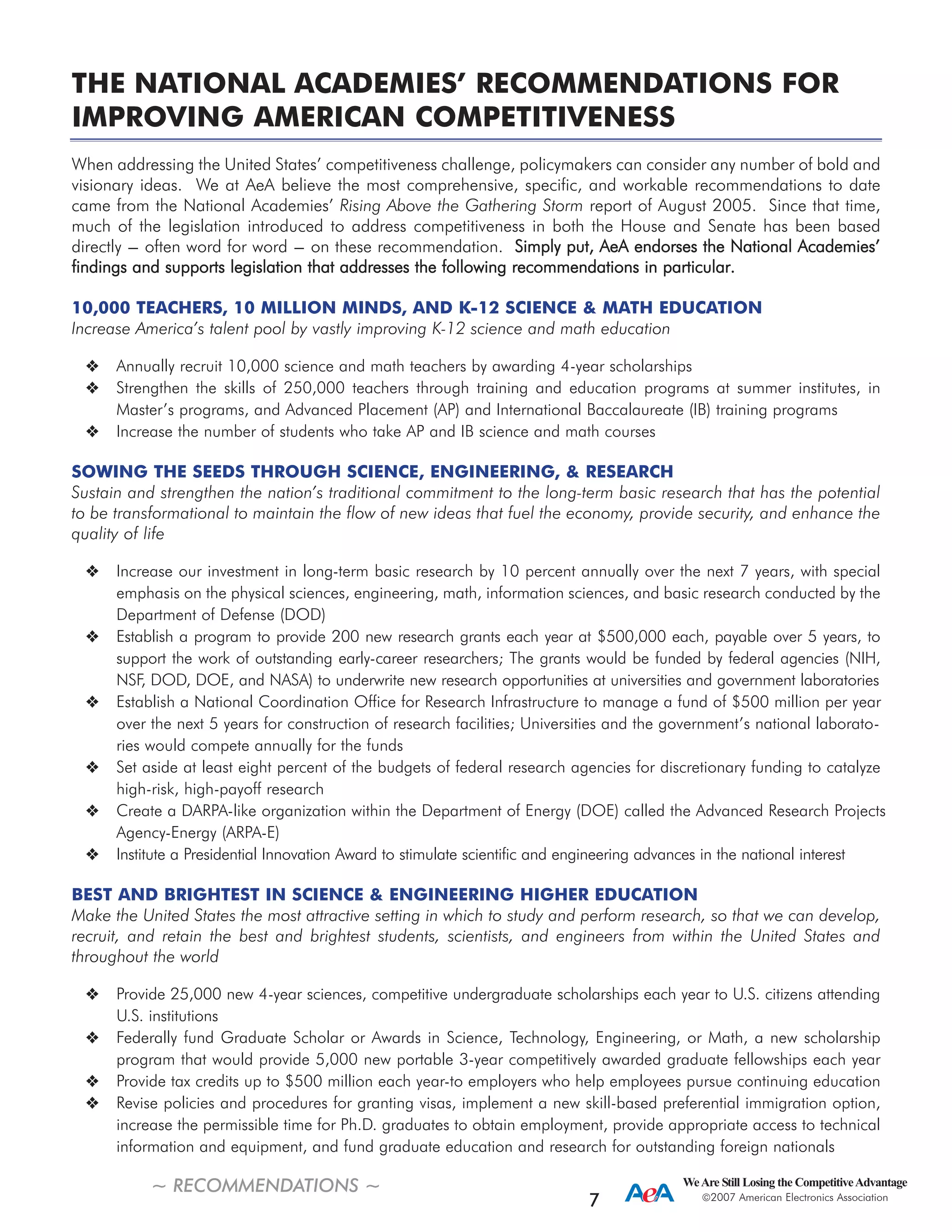 THE NATIONAL ACADEMIES’ RECOMMENDATIONS FOR
IMPROVING AMERICAN COMPETITIVENESS
When addressing the United States’ competitiveness challenge, policymakers can consider any number of bold and
visionary ideas. We at AeA believe the most comprehensive, specific, and workable recommendations to date
came from the National Academies’ Rising Above the Gathering Storm report of August 2005. Since that time,
much of the legislation introduced to address competitiveness in both the House and Senate has been based
directly --- often word for word --- on these recommendation. SSiimmppllyy ppuutt,, AAeeAA eennddoorrsseess tthhee NNaattiioonnaall AAccaaddeemmiieess’’
ffiinnddiinnggss aanndd ssuuppppoorrttss lleeggiissllaattiioonn tthhaatt aaddddrreesssseess tthhee ffoolllloowwiinngg rreeccoommmmeennddaattiioonnss iinn ppaarrttiiccuullaarr..
10,000 TEACHERS, 10 MILLION MINDS, AND K-12 SCIENCE & MATH EDUCATION
Increase America’s talent pool by vastly improving K-12 science and math education
Annually recruit 10,000 science and math teachers by awarding 4-year scholarships
Strengthen the skills of 250,000 teachers through training and education programs at summer institutes, in
Master’s programs, and Advanced Placement (AP) and International Baccalaureate (IB) training programs
Increase the number of students who take AP and IB science and math courses
SOWING THE SEEDS THROUGH SCIENCE, ENGINEERING, & RESEARCH
Sustain and strengthen the nation’s traditional commitment to the long-term basic research that has the potential
to be transformational to maintain the flow of new ideas that fuel the economy, provide security, and enhance the
quality of life
Increase our investment in long-term basic research by 10 percent annually over the next 7 years, with special
emphasis on the physical sciences, engineering, math, information sciences, and basic research conducted by the
Department of Defense (DOD)
Establish a program to provide 200 new research grants each year at $500,000 each, payable over 5 years, to
support the work of outstanding early-career researchers; The grants would be funded by federal agencies (NIH,
NSF, DOD, DOE, and NASA) to underwrite new research opportunities at universities and government laboratories
Establish a National Coordination Office for Research Infrastructure to manage a fund of $500 million per year
over the next 5 years for construction of research facilities; Universities and the government’s national laborato-
ries would compete annually for the funds
Set aside at least eight percent of the budgets of federal research agencies for discretionary funding to catalyze
high-risk, high-payoff research
Create a DARPA-like organization within the Department of Energy (DOE) called the Advanced Research Projects
Agency-Energy (ARPA-E)
Institute a Presidential Innovation Award to stimulate scientific and engineering advances in the national interest
BEST AND BRIGHTEST IN SCIENCE & ENGINEERING HIGHER EDUCATION
Make the United States the most attractive setting in which to study and perform research, so that we can develop,
recruit, and retain the best and brightest students, scientists, and engineers from within the United States and
throughout the world
Provide 25,000 new 4-year sciences, competitive undergraduate scholarships each year to U.S. citizens attending
U.S. institutions
Federally fund Graduate Scholar or Awards in Science, Technology, Engineering, or Math, a new scholarship
program that would provide 5,000 new portable 3-year competitively awarded graduate fellowships each year
Provide tax credits up to $500 million each year-to employers who help employees pursue continuing education
Revise policies and procedures for granting visas, implement a new skill-based preferential immigration option,
increase the permissible time for Ph.D. graduates to obtain employment, provide appropriate access to technical
information and equipment, and fund graduate education and research for outstanding foreign nationals
~ RECOMMENDATIONS ~ WeAre Still Losing the CompetitiveAdvantage
2007 American Electronics Association
7
 