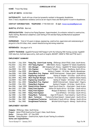 CURRICULUM VITAE
NAME: Trevor Roy Kemp
DATE OF BIRTH: 22/04/1963
NATIONALITY: South African citizen but presently resident in Karaganda, Kazakhstan.
Note: I have a Kazakhstan residence card so do not require Visa’s and Work permit to work in Kazakhstan.
CONTACT INFORMATION: TELEPHONE: +7 701 538 1132 E-mail: trevor.roy.kemp@gmail.com
MARITAL STATUS: Married.
SPECIALISATION: Construction Piping Engineer, Superintendent, Co-ordinator related to construction,
Hydro testing, Mechanical completion, Leak testing of Oil and Gas Piping and Mechanical equipment
installations.
EXPERIENCE: Total of 33 years in design, engineering, construction, supervision and commissioning of
projects in the Oil & Gas, steel, cement manufacturing and mining industries.
REFERENCES: See page 6 of 6.
SAFETY TRAINING: AgipKCO Personal HSE Passport with the following YKK training courses: AgipKCO
HSE induction, Confined space entry, Safe work at heights, BOSIET, WRAP & TRIC and PTW level 2.
EMPLOYMENT SUMMARY
Feb.2014 - July. 2014 Piping Eng. Constr/Leak testing ENInorge, Goliat FPSO, Ulsan, South Korea.
Feb.2012 - July. 2013 HUC Piping Engineer KBR/AKCO, Atyrau – AgipKCO “D” Island, Kazakhstan.
Jun.2011 - Oct. 2011 Site Manager SBC Company LLP, Atyrau – AgipKCO “D” Island, Kazakhstan.
Sep.2009 - Dec. 2010 Site Engineer Kantey & Templer – Oil & Gas – Sasolburg, South Africa.
Jan.2009 - Aug. 2009 Site Engineer Kantey & Templer – Oil & Gas – Matola, Mozambique.
Sep.2006 - Nov. 2008 Piping/Mech Proj. Engineer MACE International - Cement plant – Kazakhstan.
Jun.2005 - Aug. 2006 Engineering Consultant Kantey & Templer – Oil & Gas – South Africa.
Dec.2004 - May. 2005 Mech Eng/QA Manager Kentech – Oil & Gas industry – Sakhalin Island, Russia.
Jan.2004 - Nov. 2004 Engineering Consultant Kantey & Templer – Oil & Gas – South Africa.
Mar.2001 - Dec. 2003 Piping/Mech Proj. Engineer MACE International - Cement plant – Nigeria.
Jan.2000 - Feb. 2001 Piping/Mech Engineer Kantey & Templer – Oil & Gas – South Africa.
Nov.1996 - Sept. 1999 Piping/Utilities Engineer Saudi Iron & Steel Co. - Steel plant – Saudi Arabia.
Mar.1992 - Oct. 1996 Piping Field Engineer Caltex Oil South Africa – Oil & Gas – South Africa.
Dec.1989 - Feb. 1992 Piping Field Engineer Mosgas Oil Refinery – Oil & Gas – South Africa.
Jun.1988 - Nov. 1989 Piping Field Engineer Ical Offshore – Oil & Gas – South Africa.
Apr.1988 - Jun. 1988 Piping/Mech. Technician Cape Oil Products – Food industry – South Africa.
Jan.1988 - Mar. 1988 Mech. Technician Pretoria Portland Cement – Cement plant – South Africa.
Jan.1984 - Dec. 1987 Draughtsman/Technician Goldfields of South Africa – Mining – South Africa.
Jan.1981 - Dec. 1983 Draughtsman/Technician Mitchell Cotts Projects – Mining – South Africa.
EMPLOYMENT HISTORY:
Company: ENInorge, Ulsan, South Korea.
Project: Goliat FPSO Construction Project, Ulsan, South Korea.
Dates: February 2014 – 31st
July 2014
Position: Piping Engineer – Construction, Hydro & Leak Testing Co-ordinator.
Duties and responsibilities:
Trevor Kemp CV – January 2015 Page 1 of 6
 