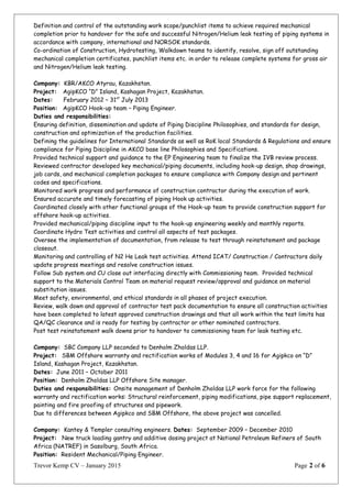 Definition and control of the outstanding work scope/punchlist items to achieve required mechanical
completion prior to handover for the safe and successful Nitrogen/Helium leak testing of piping systems in
accordance with company, international and NORSOK standards.
Co-ordination of Construction, Hydrotesting, Walkdown teams to identify, resolve, sign off outstanding
mechanical completion certificates, punchlist items etc. in order to release complete systems for gross air
and Nitrogen/Helium leak testing.
Company: KBR/AKCO Atyrau, Kazakhstan.
Project: AgipKCO “D” Island, Kashagan Project, Kazakhstan.
Dates: February 2012 – 31st
July 2013
Position: AgipKCO Hook-up team – Piping Engineer.
Duties and responsibilities:
Ensuring definition, dissemination and update of Piping Discipline Philosophies, and standards for design,
construction and optimization of the production facilities.
Defining the guidelines for International Standards as well as RoK local Standards & Regulations and ensure
compliance for Piping Discipline in AKCO base line Philosophies and Specifications.
Provided technical support and guidance to the EP Engineering team to finalize the IVB review process.
Reviewed contractor developed key mechanical/piping documents, including hook-up design, shop drawings,
job cards, and mechanical completion packages to ensure compliance with Company design and pertinent
codes and specifications.
Monitored work progress and performance of construction contractor during the execution of work.
Ensured accurate and timely forecasting of piping Hook up activities.
Coordinated closely with other functional groups of the Hook-up team to provide construction support for
offshore hook-up activities.
Provided mechanical/piping discipline input to the hook-up engineering weekly and monthly reports.
Coordinate Hydro Test activities and control all aspects of test packages.
Oversee the implementation of documentation, from release to test through reinstatement and package
closeout.
Monitoring and controlling of N2 He Leak test activities. Attend ICAT/ Construction / Contractors daily
update progress meetings and resolve construction issues.
Follow Sub system and CU close out interfacing directly with Commissioning team. Provided technical
support to the Materials Control Team on material request review/approval and guidance on material
substitution issues.
Meet safety, environmental, and ethical standards in all phases of project execution.
Review, walk down and approval of contractor test pack documentation to ensure all construction activities
have been completed to latest approved construction drawings and that all work within the test limits has
QA/QC clearance and is ready for testing by contractor or other nominated contractors.
Post test reinstatement walk downs prior to handover to commissioning team for leak testing etc.
Company: SBC Company LLP seconded to Denholm Zholdas LLP.
Project: SBM Offshore warranty and rectification works of Modules 3, 4 and 16 for Agipkco on “D”
Island, Kashagan Project, Kazakhstan.
Dates: June 2011 – October 2011
Position: Denholm Zholdas LLP Offshore Site manager.
Duties and responsibilities: Onsite management of Denholm Zholdas LLP work force for the following
warranty and rectification works: Structural reinforcement, piping modifications, pipe support replacement,
painting and fire proofing of structures and pipework.
Due to differences between Agipkco and SBM Offshore, the above project was cancelled.
Company: Kantey & Templer consulting engineers. Dates: September 2009 – December 2010
Project: New truck loading gantry and additive dosing project at National Petroleum Refiners of South
Africa (NATREF) in Sasolburg, South Africa.
Position: Resident Mechanical/Piping Engineer.
Trevor Kemp CV – January 2015 Page 2 of 6
 