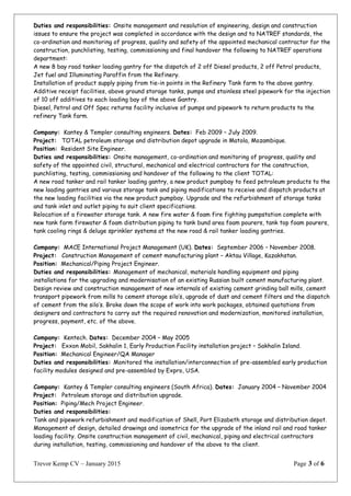 Duties and responsibilities: Onsite management and resolution of engineering, design and construction
issues to ensure the project was completed in accordance with the design and to NATREF standards, the
co-ordination and monitoring of progress, quality and safety of the appointed mechanical contractor for the
construction, punchlisting, testing, commissioning and final handover the following to NATREF operations
department:
A new 8 bay road tanker loading gantry for the dispatch of 2 off Diesel products, 2 off Petrol products,
Jet fuel and Illuminating Paraffin from the Refinery.
Installation of product supply piping from tie-in points in the Refinery Tank farm to the above gantry.
Additive receipt facilities, above ground storage tanks, pumps and stainless steel pipework for the injection
of 10 off additives to each loading bay of the above Gantry.
Diesel, Petrol and Off Spec returns facility inclusive of pumps and pipework to return products to the
refinery Tank farm.
Company: Kantey & Templer consulting engineers. Dates: Feb 2009 – July 2009.
Project: TOTAL petroleum storage and distribution depot upgrade in Matola, Mozambique.
Position: Resident Site Engineer.
Duties and responsibilities: Onsite management, co-ordination and monitoring of progress, quality and
safety of the appointed civil, structural, mechanical and electrical contractors for the construction,
punchlisting, testing, commissioning and handover of the following to the client TOTAL:
A new road tanker and rail tanker loading gantry, a new product pumpbay to feed petroleum products to the
new loading gantries and various storage tank and piping modifications to receive and dispatch products at
the new loading facilities via the new product pumpbay. Upgrade and the refurbishment of storage tanks
and tank inlet and outlet piping to suit client specifications.
Relocation of a firewater storage tank. A new fire water & foam fire fighting pumpstation complete with
new tank farm firewater & foam distribution piping to tank bund area foam pourers, tank top foam pourers,
tank cooling rings & deluge sprinkler systems at the new road & rail tanker loading gantries.
Company: MACE International Project Management (UK). Dates: September 2006 – November 2008.
Project: Construction Management of cement manufacturing plant – Aktau Village, Kazakhstan.
Position: Mechanical/Piping Project Engineer.
Duties and responsibilities: Management of mechanical, materials handling equipment and piping
installations for the upgrading and modernisation of an existing Russian built cement manufacturing plant.
Design review and construction management of new internals of existing cement grinding ball mills, cement
transport pipework from mills to cement storage silo’s, upgrade of dust and cement filters and the dispatch
of cement from the silo’s. Broke down the scope of work into work packages, obtained quotations from
designers and contractors to carry out the required renovation and modernization, monitored installation,
progress, payment, etc. of the above.
Company: Kentech. Dates: December 2004 – May 2005
Project: Exxon Mobil, Sakhalin 1, Early Production Facility installation project – Sakhalin Island.
Position: Mechanical Engineer/QA Manager
Duties and responsibilities: Monitored the installation/interconnection of pre-assembled early production
facility modules designed and pre-assembled by Expro, USA.
Company: Kantey & Templer consulting engineers (South Africa). Dates: January 2004 – November 2004
Project: Petroleum storage and distribution upgrade.
Position: Piping/Mech Project Engineer.
Duties and responsibilities:
Tank and pipework refurbishment and modification of Shell, Port Elizabeth storage and distribution depot.
Management of design, detailed drawings and isometrics for the upgrade of the inland rail and road tanker
loading facility. Onsite construction management of civil, mechanical, piping and electrical contractors
during installation, testing, commissioning and handover of the above to the client.
Trevor Kemp CV – January 2015 Page 3 of 6
 