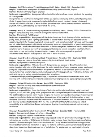Company: MACE International Project Management (UK). Dates: March 2001 – December 2003
Project: Construction Management of cement manufacturing plant – Ewekoro, Nigeria.
Position: Mechanical/Piping Project Engineer.
Duties and responsibilities: Management of mechanical installation of new cement plant and the upgrading
of existing works.
Design review and construction management of new gas pipeline, water pump station, cement packing plant,
clinker transport conveyors, new cement grinding ball mill and cement transport pipework to cement
storage silo’s. Produced scopes of work, obtained quotations from contractors and monitored installation,
payment, testing, commissioning and handover of the above.
Company: Kantey & Templer consulting engineers (South Africa). Dates: January 2000 – February 2001
Project: Various country wide petroleum storage and distribution facilities.
Position: Piping/Mech Field Engineer.
Duties and responsibilities: Management of the design, layout and detail drawings of civils, mechanicals,
piping, tanks, structures, fire fighting systems etc. to ensure that all drawings are adequate for and
accepted by clients for the construction of various country wide petroleum industry storage facilities, road
and rail tanker loading depots, ship loading and unloading basins etc. Compiling bills of quantities and project
cost schedules. Liaison with contractors and clients to resolve design and construction issues. Inspection of
completed works to access and verify progress payment claims and compile completion punchlists, Onsite
supervision to clear outstanding items and capture relevant information required to update all
documentation to “Asbuilt” status prior to hand over of works to clients.
Company: Saudi Iron & Steel Company (Saudi Arabia). Dates: November 1996 – September 1999
Project: Design and construction of flat products facility in Al Jubail, Saudi Arabia.
Position: Piping and Utilities Project Engineer.
Duties and responsibilities: Attended 6 month design review and approval of Direct Reduction Iron
production plant in Pittsburg, USA. Monitored the onsite installation of tanks, pressure vessels, mechanical,
piping etc. Inspected installations to ensure the plant was installed as per contract, specifications and
design. Punchlisted completed piping, mechanical equipment, HVAC equipment and fire fighting systems with
contractors prior to testing, commissioning and plant acceptance.
Attended weekly project management meetings to report and review construction related issues. Held
meetings with contractors to prioritise and access construction progress and approve progress payments.
Company: Caltex Oil South Africa. Dates: March 1992 – September 1996
Project: Capetown refinery lead free (Isomerization) plant installation.
Position: Piping Field Engineer.
Duties and responsibilities: Supervised the prefabrication and installation of piping, piping structural
supports, access platforms, pump bases, pumps within the existing refinery to accommodate the addition of
the lead free (Isomerization) plant. Tagged all piping tie-in points and issued work packages to construction
crews for installation during plant shutdowns. Communicated all battery limit tie-in information to plant
designers. Supervised and monitored the construction of the above to ensure that the work was installed as
per drawings and specifications and within the time constraints of the shutdowns. Compiled bills of
materials for site modifications. Issued materials and drawings to nominated area sub-contractors for
installation.
Company: Mosgas Construction Division (South Africa). Dates: December 1989 – February 1992
Project: Construction of Mosgas oil refinery – Mossel Bay.
Position: Piping Field Engineer – Offsites and Utilities.
Duties and responsibilities: Broke down the piping scope of works into practical work packages for the
fabrication and erection of Offsite and Utility Units piping systems. Supervised the draughting of piping
isometrics from GA’s for pipe fabrication, installation and QA/QC material and weld recording purposes.
Prioritized fabrication and installation of piping for material controllers, construction crews and QA/QC
department inspectors. Monitored progress of installations for weekly progress meetings with the site
Trevor Kemp CV – January 2015 Page 4 of 6
 