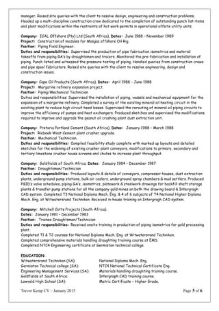 manager. Raised site queries with the client to resolve design, engineering and construction problems.
Headed up a multi-discipline construction crew dedicated to the completion of outstanding punch list items
and plant modifications within the restraints of hot work permits in operational offsite utility units.
Company: ICAL Offshore (Pty) Ltd (South Africa). Dates: June 1988 – November 1989
Project: Construction of modules for Mosgas offshore Oil Rig.
Position: Piping Field Engineer.
Duties and responsibilities: Supervised the production of pipe fabrication isometrics and material
takeoffs from piping GA’s by draughtsmen and tracers. Monitored the pre-fabrication and installation of
piping. Punch listed and witnessed the pressure testing of piping. Handled queries from construction crews
and pipe spool fabricators. Raised site queries with the client to resolve engineering, design and
construction issues.
Company: Cape Oil Products (South Africa). Dates: April 1988 – June 1988
Project: Margarine refinery expansion project.
Position: Piping/Mechanical Technician
Duties and responsibilities: Supervised the installation of piping, vessels and mechanical equipment for the
expansion of a margarine refinery. Completed a survey of the existing mineral oil heating circuit in the
existing plant to reduce high circuit head losses. Supervised the rerouting of mineral oil piping circuits to
improve the efficiency of pumps and heat exchangers. Produced sketches and supervised the modifications
required to improve and upgrade the peanut oil crushing plant dust extraction unit.
Company: Pretoria Portland Cement (South Africa). Dates: January 1988 – March 1988
Project: Riebeek West Cement plant crusher upgrade.
Position: Mechanical Technician.
Duties and responsibilities: Compiled feasibility study complete with marked up layouts and detailed
sketches for the widening of existing crusher plant conveyors, modifications to primary, secondary and
tertiary limestone crusher house screens and chutes to increase plant throughput.
Company: Goldfields of South Africa. Dates: January 1984 – December 1987
Position: Draughtsman/Technician
Duties and responsibilities: Produced layouts & details of conveyors, compressor houses, dust extraction
plants, underground pump stations, bulk air coolers, underground spray chambers & mud settlers. Produced
P&ID’s valve schedules, piping GA’s, isometrics, platework & steelwork drawings for backfill shaft storage
plants & transfer pump stations for all the company gold mines on both the drawing board & Intergragh
CAD system. Completed T3 National Diploma Mech. Eng. & 4 of 6 subjects of T4 National Higher Diploma
Mech. Eng. at Witwatersrand Technikon. Received in-house training on Intergragh CAD system.
Company: Mitchell Cotts Projects (South Africa).
Dates: January 1981 – December 1983
Position: Trainee Draughtsman/Technician
Duties and responsibilities: Received onsite training in production of piping isometrics for gold processing
plant.
Completed T1 & T2 courses for National Diploma Mech. Eng. at Witwatersrand Technikon.
Completed comprehensive materials handling draughting training course at EMS.
Completed NTC4 Engineering certificate at Germiston technical college.
EDUCATION:
Witwatersrand Technikon (SA): National Diploma Mech. Eng.
Germiston Technical college (SA): NTC4 National Technical Certificate Eng.
Engineering Management Services (SA): Materials handling draughting training course.
Goldfields of South Africa: Intergraph CAD training course.
Lowveld High School (SA): Matric Certificate – Higher Grade.
Trevor Kemp CV – January 2015 Page 5 of 6
 