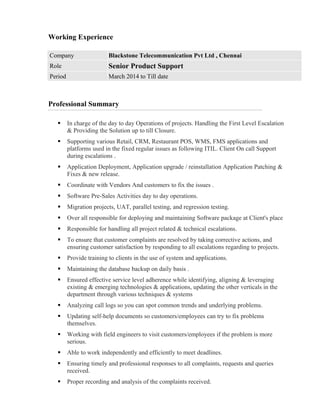 Working Experience
Professional Summary
 In charge of the day to day Operations of projects. Handling the First Level Escalation
& Providing the Solution up to till Closure.
 Supporting various Retail, CRM, Restaurant POS, WMS, FMS applications and
platforms used in the fixed regular issues as following ITIL. Client On call Support
during escalations .
 Application Deployment, Application upgrade / reinstallation Application Patching &
Fixes & new release.
 Coordinate with Vendors And customers to fix the issues .
 Software Pre-Sales Activities day to day operations.
 Migration projects, UAT, parallel testing, and regression testing.
 Over all responsible for deploying and maintaining Software package at Client's place
 Responsible for handling all project related & technical escalations.
 To ensure that customer complaints are resolved by taking corrective actions, and
ensuring customer satisfaction by responding to all escalations regarding to projects.
 Provide training to clients in the use of system and applications.
 Maintaining the database backup on daily basis .
 Ensured effective service level adherence while identifying, aligning & leveraging
existing & emerging technologies & applications, updating the other verticals in the
department through various techniques & systems
 Analyzing call logs so you can spot common trends and underlying problems.
 Updating self-help documents so customers/employees can try to fix problems
themselves.
 Working with field engineers to visit customers/employees if the problem is more
serious.
 Able to work independently and efficiently to meet deadlines.
 Ensuring timely and professional responses to all complaints, requests and queries
received.
 Proper recording and analysis of the complaints received.
Company Blackstone Telecommunication Pvt Ltd , Chennai
Role Senior Product Support
Period March 2014 to Till date
 