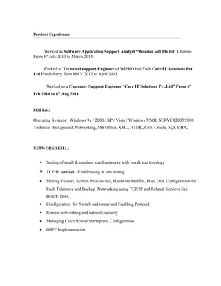 Previous Experiences
Worked as Software Application Support Analyst “Wonder soft Pte ltd” Chennai
From 6th
July 2013 to March 2014.
Worked as Technical support Engineer of WIPRO InfoTech Care IT Solutions Pvt
Ltd Pondicherry from MAY 2012 to April 2013.
Worked as a Customer Support Engineer “Care IT Solutions Pvt.Ltd” From 4st
Feb 2010 to 8th
Aug 2011
Skill Sets:
Operating Systems: Windows 9x / 2000 / XP / Vista / Windows 7/SQL SERVER2005/2008
Technical Background: Networking, MS Office, XML, HTML, CSS, Oracle, SQL DBA,
NETWORK SKILL:
 Setting of small & medium sized networks with bus & star topology
 TCP/IP services, IP addressing & sub netting
• Sharing Folders, System Policies and, Hardware Profiles, Hard Disk Configuration for
Fault Tolerance and Backup Networking using TCP/IP and Related Services like
DHCP, DNS.
• Configuration for Switch and router and Enabling Protocol
• Remote networking and network security
• Managing Cisco Router Startup and Configuration
• OSPF Implementation
 