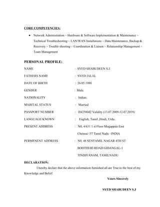 CORE COMPETENCIES:
• Network Administration ~ Hardware & Software Implementation & Maintenance ~
Technical Troubleshooting ~ LAN/WAN Installations ~ Data Maintenance, Backup &
Recovery ~ Trouble shooting ~ Coordination & Liaison ~ Relationship Management ~
Team Management
PERSONAL PROFILE:
NAME : SYED SHABUDEEN S.J.
FATHERS NAME : SYED JALAL
DATE OF BIRTH : 26.05.1988
GENDER : Male.
NATIONALITY : Indian.
MARITAL STATUS : Married.
PASSPORT NUMBER : H4258042 Validity (13.07.2009-12.07.2019)
LANGUAGE KNOWN : English, Tamil ,Hindi, Urdu .
PRESENT ADDRESS : N0, 4/631 1 st Floor Mogappair East
Chennai -37 Tamil Nadu –INDIA
PERMENENT ADDRESS : N0, 48 SENTAMIL NAGAR 4TH ST
BOOTHERI ROAD GIDANGAL-1
TINDIVANAM, TAMILNADU
DECLARATION:
I hereby declare that the above information furnished all are True to the best of my
Knowledge and Belief.
Yours Sincerely
SYED SHABUDEEN S.J
 
