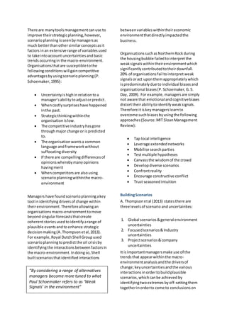 There are manytoolsmanagementcanuse to
improve theirstrategicplanning,however,
scenarioplanning isseenbymanagersas
much betterthanothersimilarconceptsasit
factors inan extensive range of variablesused
to take intoaccount uncertaintiesandbasic
trendsoccurringin the macro-environment.
Organisationsthatare susceptibletothe
followingconditionswill gaincompetitive
advantagesbyusingscenarioplanning (P.
Schoemaker,1995):
 Uncertaintyishighinrelationtoa
manager’sabilitytoadjustorpredict.
 Whencostlysurpriseshave happened
inthe past.
 Strategicthinkingwithinthe
organisationislow.
 The competitive industryhasgone
throughmajor change or ispredicted
to.
 The organisationwantsa common
language andframeworkwithout
suffocatingdiversity
 If there are compellingdifferencesof
opinionswherebymanyopinions
havingmerit
 Whencompetitorsare alsousing
scenarioplanningwithinthe macro-
environment
Managers have foundscenarioplanningakey
tool inidentifying driversof change within
theirenvironment.Thereforeallowingan
organisationsmacro-environmenttomove
beyondsingularforecaststhatcreate
coherentstoriesusedtoidentifyarange of
plausible eventsandtoenhance strategic
decisionmaking(A.Thompson etal,2013).
For example,Royal Dutch ShellGroupused
scenarioplanningtopredictthe oil crisisby
identifyingthe interactions betweenfactorsin
the macro-environment. Indoingso,Shell
builtscenariosthatidentifiedinteractions
betweenvariables withintheireconomic
environmentthatdirectlyimpactedthe
business.
OrganisationssuchasNorthernRockduring
the housingbubble failedtointerpretthe
weaksignalswithintheirenvironmentwhich
significantly contributedtotheirdownfall.
20% of organisationsfail tointerpret weak
signalsoract upon themappropriately which
ispredominatelydue to individual biasesand
organisational biases(P.Schoemaker,G.S.
Day, 2009). For example, managersare simply
not aware that emotional andcognitivebiases
distorttheirabilitytoidentifyweaksignals.
Therefore itiskey managers learnto
overcome suchbiasesbyusingthe following
approaches (Source:MIT SloanManagement
Review):
 Tap local intelligence
 Leverage extendednetworks
 Mobilise searchparties
 Testmultiple hypotheses
 Canvassthe wisdomof the crowd
 Developdiverse scenarios
 Confrontreality
 Encourage constructive conflict
 Trust seasonedintuition
BuildingScenarios
A. Thompsonetal (2013) statesthere are
three levelsof scenario anduncertainties:
1. Global scenarios&general environment
uncertainties
2. Focusedscenarios&Industry
uncertainties
3. Projectscenarios&company
uncertainties
It isimportantmanagersmake use of the
trendsthat appearwithinthe macro-
environmentanalysisandthe driversof
change;keyuncertaintiesandthe various
interactions inordertobuildplausible
scenarios,whichcanbe achieved by
identifyingtwoextremes byoff-settingthem
togetherinorderto come to conclusionson
“By considering a range of alternatives
managers become more tuned to what
Paul Schoemaker refers to as ‘Weak
Signals’ in the environment”
 