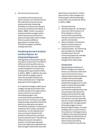  No linktothe environment
In conditionsof uncertaintyreal
optionanalysisisanimprovementon
the traditional netpresentvalue
analysiswherebymaintaining
flexibilitycanimprove the timingof
entryand exitdecisions(K.Miller,G.
Waller,2003). Further,real option
analysisprovidesmanagerswitha
code of practise toenhance their
optionpricingmodelswhichenables
themto examine different
approachesto marketentry.
Therefore managerscanbetter
strategicdecisions.
Combining ScenarioAnalysis
and Real Option: An
IntegratedApproach
Althoughbothscenarioplanningand
real optionanalysishave anumberof
differencesthatcouldbe seenasa
limitationfactor, theycanindeedbe
combinedtogethertoimprove the
strategicplanningconcept(K.Miller,
G. Waller,2003). Inaddition, byusing
bothmethodsmanagers seekto
retainthe strengthsof bothtools
whichcontributestoan integrated
approach of riskmanagement.
It isimportantmanagersmake causal
linkagesamongvariousfactors that
couldbe outside of the organisations
control,whichcan be useful in
identifyingchangesinthe
environmentthatcouldaffectthe
value of firm(P.Corneliusetal,2005).
Importantdata shouldbe collectedto
determine alternative real option
investments,however,itisalsojustas
importantnotto isolate real option
evaluations,asriskimplicationsof
newinvestmentsdependon the
portfolio of the business-unitlevel
and the corporate level. Therefore, by
takingintoaccount real options
analysisina qualitativeapproach
across the organisationsportfolio can
helpmanagersmake betterdecisions
aboutfuture investments. Further,
there are four stepsmanagerscan
follow togaina detailedplausible
view of theirenvironment(K.Miller,
G. Waller,2003):
1. Scenarioplanning
2. Identifyexposures –bytakingan
extensive view of exposure of
three categories.General
environmentuncertainties,
industryuncertaintiesandfirm
specificuncertainties.
3. Selectreal optioninvestments –
basedon whichexposures
enhance the firm’svalue.
4. Implementation –by monitoring
keycontingencies,designing
flexibilityovertime and
reassessingexposures,whereby
managementkeep tabson
changesof the above steps.
Conclusion
Identifyingthe limitationsof
PESTEL managersare aware of
the keyuncertaintieswithintheir
macro-environment,suchas,
industrybecomingmore dynamic,
complex and unpredictable.
Scenarioplanningshouldbe
adoptedbymanagementinorder
to gaina detailedandplausible
viewsof how the business
environmentmightdevelopinthe
future basedonkeydriversfor
change,particularlywhenhigh
levelsof uncertaintyexistinthe
environment.Scenarioplanning
was discussedtohighlightdrivers
of change withinanorganisation
allowingmanagerstomove
beyondsingle forecasts,tocreate
strategicstories,andtoenhance
future decisionmakingprocesses.
In addition,the reportfocusedon
the strengthsandweaknessesof
bothscenarioplanningandreal
optionanalysisbymaking
recommendationtocounterthe
 