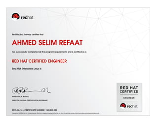 Red Hat,Inc. hereby certiﬁes that
AHMED SELIM REFAAT
has successfully completed all the program requirements and is certiﬁed as a
RED HAT CERTIFIED ENGINEER
Red Hat Enterprise Linux 6
RANDOLPH. R. RUSSELL
DIRECTOR, GLOBAL CERTIFICATION PROGRAMS
2015-06-16 - CERTIFICATE NUMBER: 150-002-285
Copyright (c) 2010 Red Hat, Inc. All rights reserved. Red Hat is a registered trademark of Red Hat, Inc. Verify this certiﬁcate number at http://www.redhat.com/training/certiﬁcation/verify
 