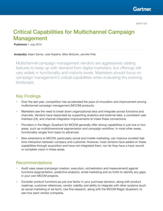 G00271323
Critical Capabilities for Multichannel Campaign
Management
Published: 1 July 2015
Analyst(s): Adam Sarner, Julie Hopkins, Mike McGuire, Jennifer Polk
Multichannel campaign management vendors are aggressively adding
features to keep up with demand from digital marketers, but offerings still
vary widely in functionality and maturity levels. Marketers should focus on
campaign management's critical capabilities when evaluating the evolving
landscape.
Key Findings
■ Over the last year, competition has accelerated the pace of innovation and improvement among
multichannel campaign management (MCCM) products.
■ Marketers see the need to break down organizational silos and integrate across functions and
channels. Vendors have responded by supporting analytics and external data, a consistent user
interface (UI), and channel integration improvements to make these connections.
■ Providers in the Magic Quadrant for MCCM generally offer strong capabilities in just one or two
areas, such as multidimensional segmentation and campaign workflow. In most other areas,
functionality ranges from basic to advanced.
■ New extensions to MCCM, particularly social and mobile marketing, can improve coveted real-
time interaction between company and customer. However, most vendors have added on these
capabilities through acquisition and have not integrated them, nor do they have a track record
or complete vision in these areas.
Recommendations
■ Audit uses cases (campaign creation, execution, orchestration and measurement) against
functions (segmentation, predictive analytics, email marketing and so forth) to identify any gaps
in your own MCCM projects.
■ Consider product functions as just one factor in your purchase decision, along with product
roadmap, customer references, vendor viability and ability to integrate with other systems (such
as social marketing or ad tech). Use this research, along with the MCCM Magic Quadrant, to
see how each vendor compares.
 