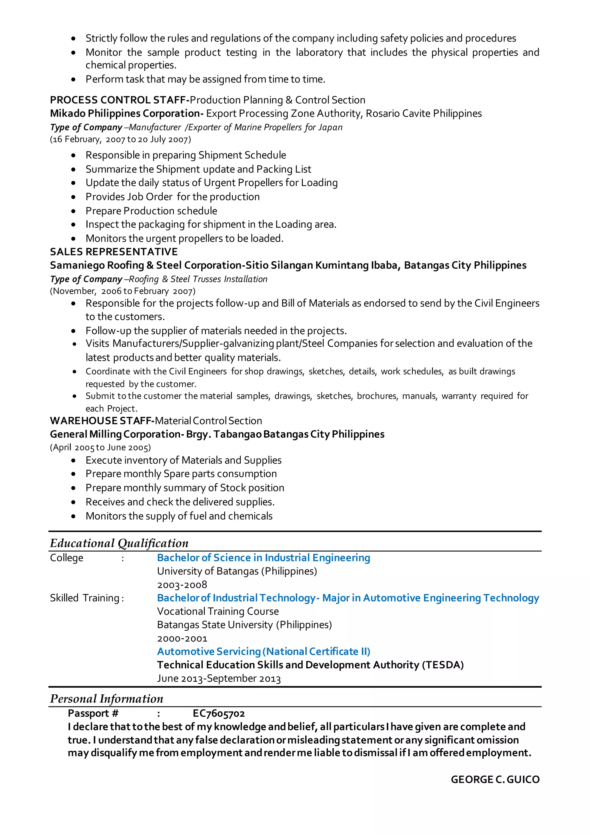 Strictly follow the rules and regulations of the company including safety policies and procedures
 Monitor the sample product testing in the laboratory that includes the physical properties and
chemical properties.
 Perform task that may be assigned from time to time.
PROCESS CONTROL STAFF-Production Planning & Control Section
Mikado Philippines Corporation- Export Processing Zone Authority, Rosario Cavite Philippines
Type of Company –Manufacturer /Exporter of Marine Propellers for Japan
(16 February, 2007 to 20 July 2007)
 Responsible in preparing Shipment Schedule
 Summarize the Shipment update and Packing List
 Update the daily status of Urgent Propellers for Loading
 Provides Job Order for the production
 Prepare Production schedule
 Inspect the packaging for shipment in the Loading area.
 Monitors the urgent propellers to be loaded.
SALES REPRESENTATIVE
Samaniego Roofing & Steel Corporation-Sitio Silangan Kumintang Ibaba, Batangas City Philippines
Type of Company –Roofing & Steel Trusses Installation
(November, 2006 to February 2007)
 Responsible for the projects follow-up and Bill of Materials as endorsed to send by the Civil Engineers
to the customers.
 Follow-up the supplier of materials needed in the projects.
 Visits Manufacturers/Supplier-galvanizingplant/Steel Companies forselection and evaluation of the
latest productsandbetter quality materials.
 Coordinate with the Civil Engineers for shop drawings, sketches, details, work schedules, as built drawings
requested by the customer.
 Submit to the customer the material samples, drawings, sketches, brochures, manuals, warranty required for
each Project.
WAREHOUSE STAFF-MaterialControlSection
GeneralMillingCorporation-Brgy. TabangaoBatangasCity Philippines
(April 2005to June 2005)
 Execute inventory of Materials and Supplies
 Prepare monthly Spare parts consumption
 Prepare monthly summary of Stock position
 Receives and check the delivered supplies.
 Monitors the supply of fuel and chemicals
Educational Qualification
College : Bachelor of Science in Industrial Engineering
University of Batangas (Philippines)
2003-2008
Skilled Training: Bachelorof IndustrialTechnology- Major in Automotive Engineering Technology
Vocational Training Course
Batangas State University (Philippines)
2000-2001
Automotive Servicing(NationalCertificate II)
Technical Education Skills and Development Authority (TESDA)
June 2013-September 2013
Personal Information
Passport # : EC7605702
I declare that tothe best of my knowledge andbelief,allparticularsIhave given are complete and
true. I understandthat any false declarationormisleadingstatement orany significant omission
may disqualify me fromemployment andrenderme liable todismissalifI amofferedemployment.
GEORGE C.GUICO
 