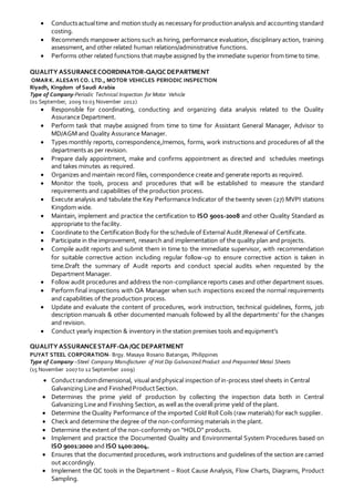  Conductsactualtime and motionstudy as necessary forproductionanalysis and accounting standard
costing.
 Recommends manpower actions such as hiring, performance evaluation, disciplinary action, training
assessment, and other related human relations/administrative functions.
 Performs other related functions that maybe assigned by the immediate superior from time to time.
QUALITY ASSURANCECOORDINATOR-QA/QCDEPARTMENT
OMARK. ALESAYI CO. LTD., MOTOR VEHICLES PERIODIC INSPECTION
Riyadh, Kingdom of Saudi Arabia
Type of Company-Periodic Technical Inspection for Motor Vehicle
(01 September, 2009 to 03 November 2012)
 Responsible for coordinating, conducting and organizing data analysis related to the Quality
Assurance Department.
 Perform task that maybe assigned from time to time for Assistant General Manager, Advisor to
MD/AGM and Quality Assurance Manager.
 Types monthly reports, correspondence,/memos, forms, work instructions and procedures of all the
departments as per revision.
 Prepare daily appointment, make and confirms appointment as directed and schedules meetings
and takes minutes as required.
 Organizes and maintain record files, correspondence create and generate reports as required.
 Monitor the tools, process and procedures that will be established to measure the standard
requirements and capabilities of the production process.
 Execute analysis and tabulate the Key Performance Indicator of the twenty seven (27) MVPI stations
Kingdom wide.
 Maintain, implement and practice the certification to ISO 9001-2008 and other Quality Standard as
appropriate to the facility.
 Coordinate to the Certification Body for the schedule of External Audit /Renewal of Certificate.
 Participate in the improvement, research and implementation of the quality plan and projects.
 Compile audit reports and submit them in time to the immediate supervisor, with recommendation
for suitable corrective action including regular follow-up to ensure corrective action is taken in
time.Draft the summary of Audit reports and conduct special audits when requested by the
Department Manager.
 Follow audit procedures and address the non-compliance reports cases and other department issues.
 Perform final inspections with QA Manager when such inspections exceed the normal requirements
and capabilities of the production process.
 Update and evaluate the content of procedures, work instruction, technical guidelines, forms, job
description manuals & other documented manuals followed by all the departments’ for the changes
and revision.
 Conduct yearly inspection & inventory in the station premises tools and equipment’s
QUALITY ASSURANCESTAFF-QA/QCDEPARTMENT
PUYAT STEEL CORPORATION- Brgy. Masaya Rosario Batangas, Philippines
Type of Company –Steel Company Manufacturer of Hot Dip Galvanized Product and Prepainted Metal Sheets
(15 November 2007 to 12 September 2009)
 Conductrandomdimensional, visual andphysical inspection ofin-process steel sheets in Central
Galvanizing Line and FinishedProductSection.
 Determines the prime yield of production by collecting the inspection data both in Central
Galvanizing Line and Finishing Section, as well as the overall prime yield of the plant.
 Determine the Quality Performance of the imported Cold Roll Coils (raw materials) for each supplier.
 Check and determine the degree of the non-conforming materials in the plant.
 Determine the extent of the non-conformity on “HOLD” products.
 Implement and practice the Documented Quality and Environmental System Procedures based on
ISO 9001:2000 and ISO 1400:2004.
 Ensures that the documented procedures, work instructions and guidelines of the section are carried
out accordingly.
 Implement the QC tools in the Department – Root Cause Analysis, Flow Charts, Diagrams, Product
Sampling.
 